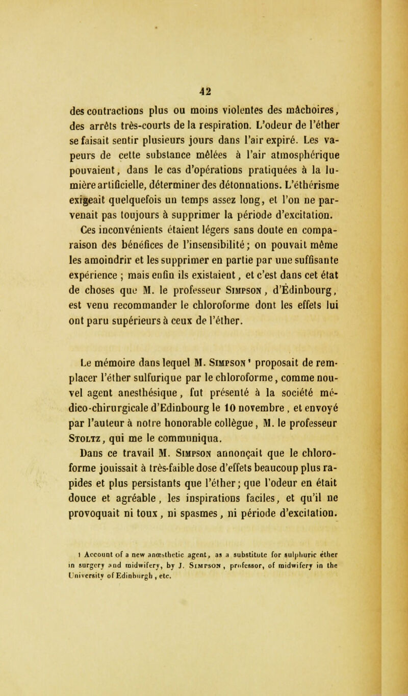 des contractions plus ou moins violentes des mâchoires, des arrêts très-courts de la respiration. L'odeur de l'éther se faisait sentir plusieurs jours dans l'air expiré. Les va- peurs de cette substance mêlées à l'air atmosphérique pouvaient, dans le cas d'opérations pratiquées à la lu- mière artificielle, déterminer des détonnations. L'éthérisme exigeait quelquefois uu temps assez long, et l'on ne par- venait pas toujours à supprimer la période d'excitation. Ces inconvénients étaient légers sans doute en compa- raison des bénéfices de l'insensibilité; on pouvait même les amoindrir et les supprimer en partie par une suffisante expérience ; mais enfin ils existaient, et c'est dans cet état de choses que M. le professeur Simpson, d'Édinbourg, est venu recommander le chloroforme dont les effets lui ont paru supérieurs à ceux de l'éther. Le mémoire dans lequel M. Simpson' proposait de rem- placer l'éther sulfurique par le chloroforme, comme nou- vel agent anesthésique, fut présenté à la société mé- dico-chirurgicale d'Edinbourg le 10 novembre, et envoyé par l'auteur à notre honorable collègue, M. le professeur Stoltz, qui me le communiqua. Dans ce travail M. Simpson annonçait que le chloro- forme jouissait à très-faible dose d'effets beaucoup plus ra- pides et plus persistants que l'éther ; que l'odeur en était douce et agréable, les inspirations faciles, et qu'il ne provoquait ni toux, ni spasmes, ni période d'excitation. 1 Account of a new anœathetic agent, as a substitulc for sulpliuric éther in surgcry and midwiferj', by J. Simpsoh, profcssor, of midwifcrj in the L'nivcr6il_? of Edinhurgh , etc.