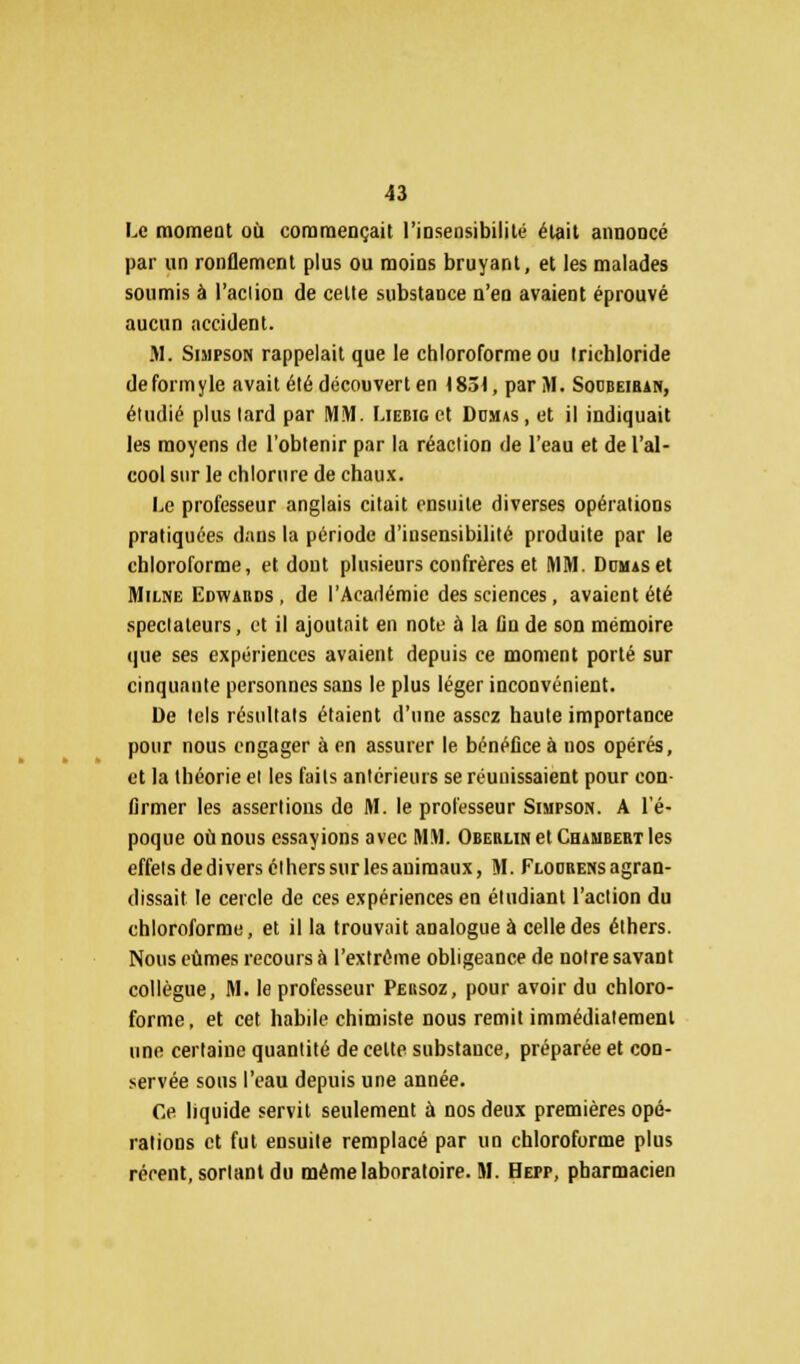 Le moment où commençait l'iosensibililé était annoncé par un ronflement plus ou moins bruyant, et les malades soumis à l'action de cette substance n'en avaient éprouvé aucun accident. M. Simpson rappelait que le chloroforme ou tricbloride deformyle avait été découvert en 1831, par M. Socbeiran, étudié plus lard par MM. Liebig et Domas , et il indiquait les moyens de l'obtenir par la réaction de l'eau et de l'al- cool sur le chlorure de chaux. Le professeur anglais citait ensuite diverses opérations pratiquées dans la période d'insensibilité produite par le chloroforme, et dont plusieurs confrères et MM. Dumas et Milne Edwards , de l'Académie des sciences, avaient été spectateurs, et il ajoutait en note à la fin de son mémoire que ses expériences avaient depuis ce moment porté sur cinquante personnes sans le plus léger inconvénient. De tels résultats étaient d'une assez haute importance pour nous engager à en assurer le bénéfice à nos opérés, et la théorie ei les faits antérieurs se réunissaient pour con- firmer les assertions de M. le professeur Simpson. A l'é- poque où nous essayions avec MM. Oberlin et Chambert les effets dediversctherssurlesauimaux, M. Flodrensagran- dissait le cercle de ces expériences en étudiant l'action du chloroforme, et il la trouvait analogue à celle des éthers. Nous eûmes recours à l'extrême obligeance de notre savant collègue, M. le professeur Persoz, pour avoir du chloro- forme , et cet habile chimiste nous remit immédiatement une certaine quantité de cette substance, préparée et con- servée sous l'eau depuis une année. Ce liquide servit seulement à nos deux premières opé- rations et fut ensuite remplacé par un chloroforme plus récent, sortant du même laboratoire. M. Hepp, pharmacien