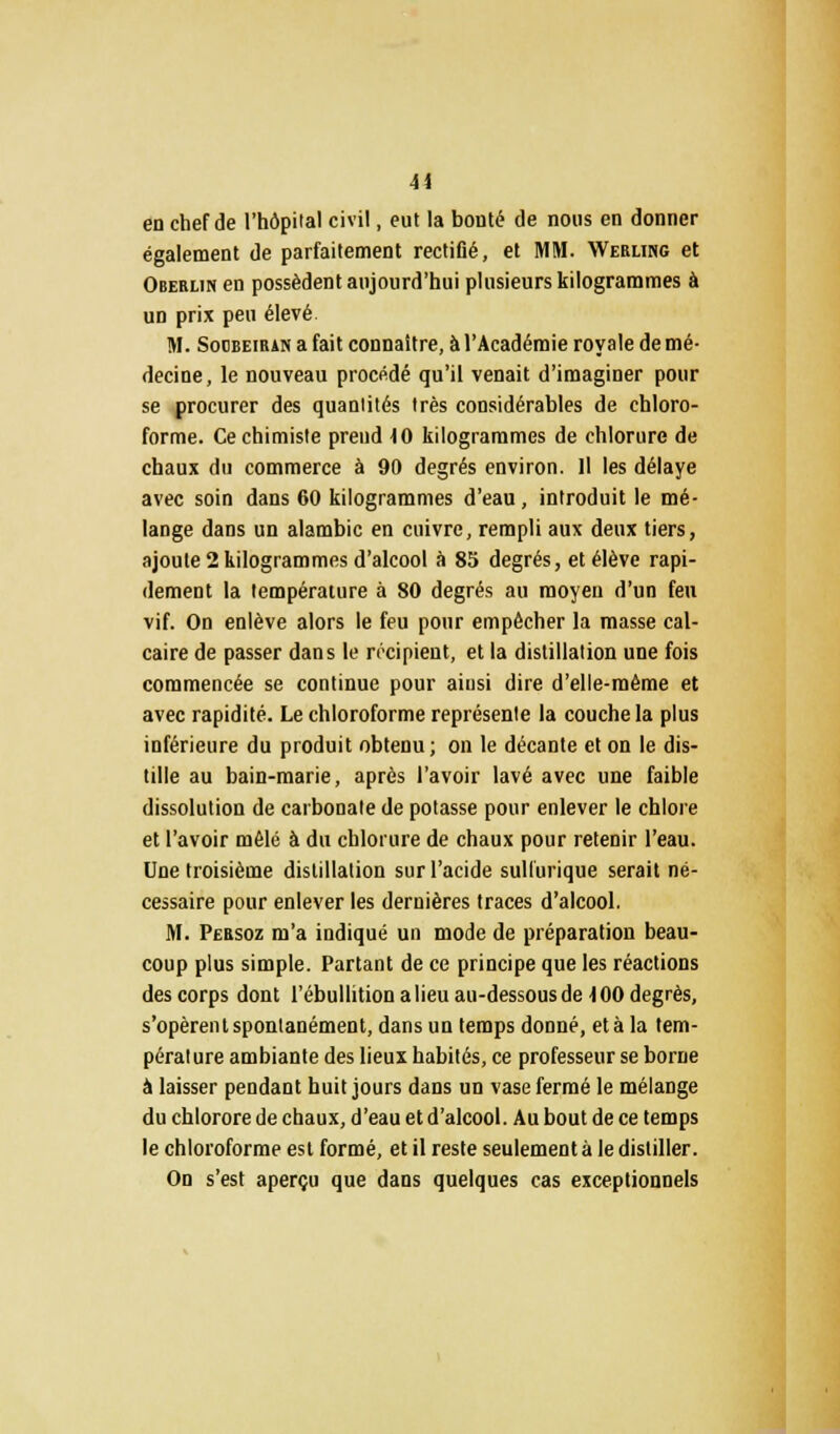 41 en chef de l'hôpital civil, eut la bonté de nous en donner également de parfaitement rectiflé, et MM. Werling et Oberlin en possèdent aujourd'hui plusieurs kilogrammes à un prix peu élevé. M. Soobeiran a fait connaître, à l'Académie royale de mé- decine, le nouveau procédé qu'il venait d'imaginer pour se procurer des quantités très considérables de chloro- forme. Ce chimiste prend 10 kilogrammes de chlorure de chaux du commerce à 90 degrés environ. Il les délaye avec soin dans 60 kilogrammes d'eau, introduit le mé- lange dans un alambic en cuivre, rempli aux deux tiers, ajoute 2 kilogrammes d'alcool à 85 degrés, et élève rapi- dement la température à 80 degrés au moyen d'un feu vif. On enlève alors le feu pour empêcher la masse cal- caire de passer dans le récipient, et la distillation une fois commencée se continue pour aiusi dire d'elle-même et avec rapidité. Le chloroforme représente la couche la plus inférieure du produit obtenu; on le décante et on le dis- tille au bain-marie, après l'avoir lavé avec une faible dissolution de carbonate de potasse pour enlever le chlore et l'avoir mêlé à du chlorure de chaux pour retenir l'eau. Une troisième distillation sur l'acide sullurique serait né- cessaire pour enlever les dernières traces d'alcool. M. Persoz m'a indiqué un mode de préparation beau- coup plus simple. Partant de ce principe que les réactions des corps dont l'ébullition a lieu au-dessous de 100 degrés, s'opèrent spontanément, dans un temps donné, et à la tem- pérature ambiante des lieux habités, ce professeur se borne à laisser pendant huit jours dans un vase fermé le mélange du chlorore de chaux, d'eau et d'alcool. Au bout de ce temps le chloroforme est formé, et il reste seulement à le distiller. On s'est aperçu que dans quelques cas exceptionnels