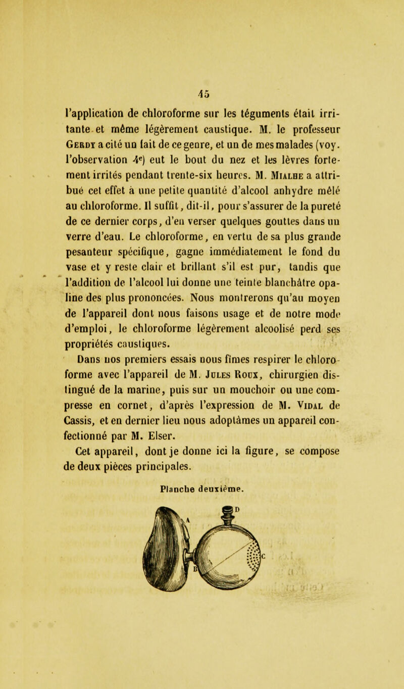 l'application de chloroforme sur les téguments était irri- tante et même légèrement caustique. M. le professeur Gerdi a cité un lait de ce genre, et un de mes malades (voy. l'observation 4e) eut le bout du nez et les lèvres forte- ment irrités pendant trente-six heures. M. Mulbe a attri- bué cet effet à une petite quantité d'alcool anhydre mêlé au chloroforme. Il suffit, dit-il, pour s'assurer de la pureté de ce dernier corps, d'en verser quelques gouttes dans un verre d'eau. Le chloroforme, en vertu de sa plus grande pesanteur spécifique, gagne immédiatement le fond du vase et y reste clair et brillant s'il est pur, tandis que l'addition de l'alcool lui donne une teinte blanchâtre opa- line des plus prononcées. Nous montrerons qu'au moyen de l'appareil dont nous faisons usage et de notre mode d'emploi, le chloroforme légèrement alcoolisé perd ses propriétés caustiques. Dans nos premiers essais nous finies respirer le chloro forme avec l'appareil de M. Jules Rocx, chirurgien dis- tingué de la marine, puis sur un mouchoir ou une com- presse en cornet, d'après l'expression de M. Vidal de Cassis, et en dernier lieu nous adoptâmes un appareil con- fectionné par M. Elser. Cet appareil, dont je donne ici la figure, se compose de deux pièces principales. Planche deuxième.