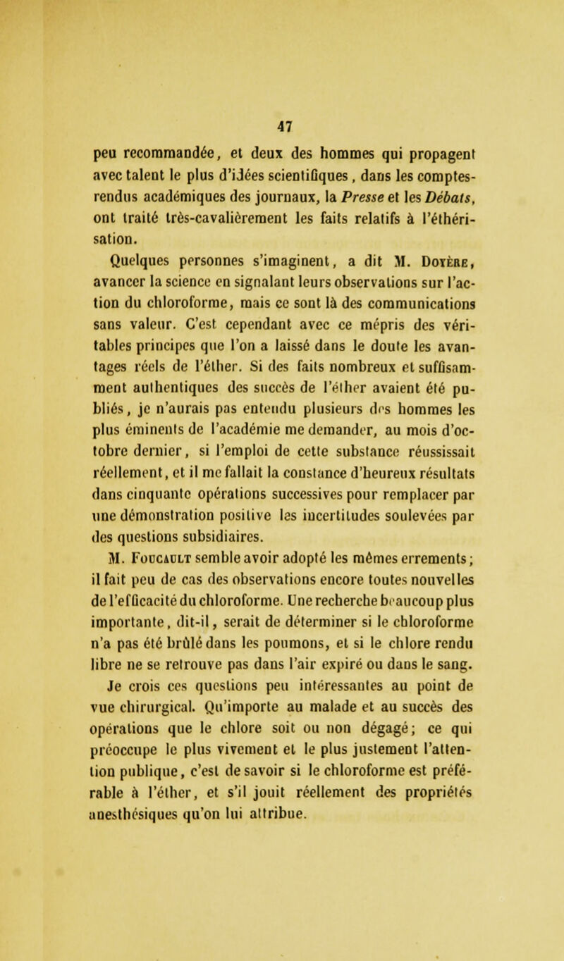 peu recommandée, et deux des hommes qui propagent avec talent le plus d'idées scientiûques, dans les comptes- rendus académiques des journaux, la Presse et les Débats, ont traité très-cavalièrement les faits relatifs à l'éthéri- sation. Quelques personnes s'imaginent, a dit M. Doïèhe, avancer la science en signalant leurs observations sur l'ac- tion du chloroforme, mais ce sont là des communications sans valeur. C'est cependant avec ce mépris des véri- tables principes que l'on a laissé dans le doute les avan- tages réels de l'éther. Si des faits nombreux et suffisam- ment authentiques des succès de l'éther avaient été pu- bliés, je n'aurais pas entendu plusieurs des hommes les plus éminents de l'académie me demander, au mois d'oc- tobre dernier, si l'emploi de cette substance réussissait réellement, et il me fallait la constance d'heureux résultats dans cinquante opérations successives pour remplacer par une démonstration positive les incertitudes soulevées par des questions subsidiaires. M. Fodcadlt semble avoir adopté les mêmes errements; il fait peu de cas des observations encore toutes nouvelles de l'efficacité du chloroforme. Une recherche beaucoup plus importante, dit-il, serait de déterminer si le chloroforme n'a pas été brûlé dans les poumons, et si le chlore rendu libre ne se retrouve pas dans l'air expiré ou dans le sang. Je crois ces questions peu intéressantes au point de vue chirurgical. Qu'importe au malade et au succès des opérations que le chlore soit ou non dégagé; ce qui préoccupe le plus vivement et le plus justement l'atten- tion publique, c'est desavoir si le chloroforme est préfé- rable à l'éther, et s'il jouit réellement des propriétés anesthésiques qu'on lui attribue.