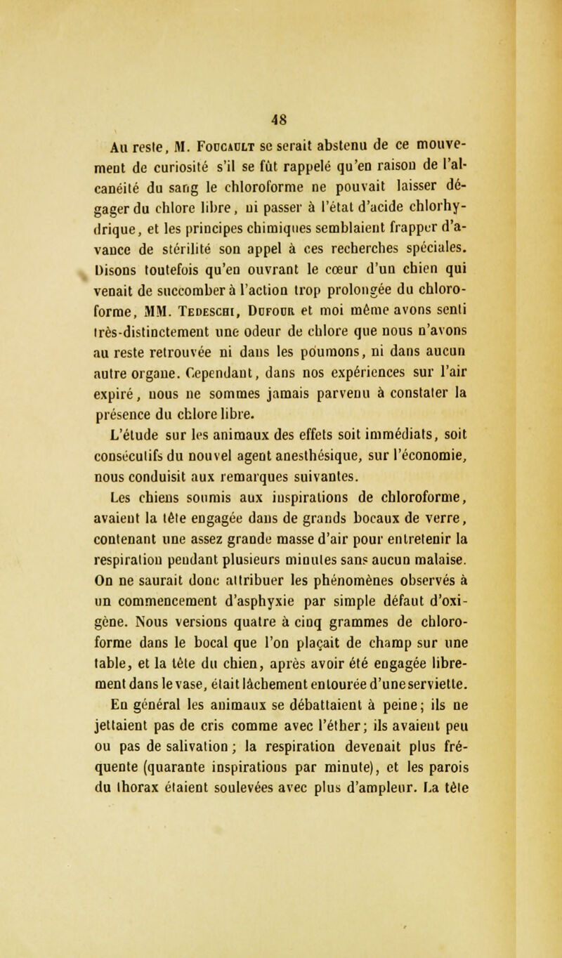 Au reste, M. Foucault se serait abstenu de ce mouve- ment de curiosité s'il se fut rappelé qu'en raison de l'al- canéité du sang le chloroforme ne pouvait laisser dé- gager du chlore libre, ni passer à l'état d'acide chlorhy- drique, et les principes chimiques semblaient frapper d'a- vauce de stérilité son appel à ces recherches spéciales. Disons toutefois qu'en ouvrant le cœur d'un chien qui venait de succomber à l'action trop prolongée du chloro- forme, MM. Tedeschi, Ddfocr et moi même avons senti très-distinctement une odeur de chlore que nous n'avons au reste retrouvée ni dans les poumons, ni dans aucun autre organe. Cependant, dans nos expériences sur l'air expiré, nous ne sommes jamais parvenu à constater la présence du chlore libre. L'élude sur les animaux des effets soit immédiats, soit consécutifs du nouvel agent anesthésique, sur l'économie, nous conduisit aux remarques suivantes. Les chiens soumis aux inspirations de chloroforme, avaient la tête engagée dans de grands bocaux de verre, contenant une assez grande masse d'air pour entretenir la respiration pendant plusieurs minutes sans aucun malaise. On ne saurait donc attribuer les phénomènes observés à un commencement d'asphyxie par simple défaut d'oxi- gène. Nous versions quatre à cinq grammes de chloro- forme dans le bocal que l'on plaçait de champ sur une table, et la lète du chien, après avoir été engagée libre- ment dans le vase, était lâchement entourée d'une serviette. En général les animaux se débattaient à peine ; ils ne jettaient pas de cris comme avec l'éther; ils avaient peu ou pas de salivation ; la respiration devenait plus fré- quente (quarante inspirations par minute), et les parois du thorax étaient soulevées avec plus d'ampleur. La tète