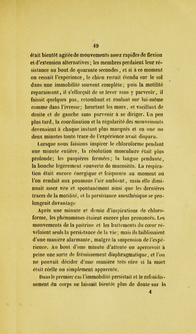 était bientôt agitée de mouvements assez rapides de flexion et d'extension alternatives ; les membres perdaient leur ré- sistance au bout de quarante secondes, et si à ce moment on cessait l'expérience, le chien restait étendu sur le sol dans une immobilité souvent complète; puis la motilité reparaissant, il s'efforçait de se lever sans y parvenir, il faisait quelques pas, retombant et roulaut sur lui-même comme dans l'ivresse; heurtant les murs, et vacillant de droite et de gauche sans parvenir à se diriger. Lu peu plus tard, la coordination et la régularité des mouvements devenaient à chaque instant plus marqués et en une on deux minutes toute trace de l'expérience avait disparu. Lorsque nous faisions inspirer le chloroforme pendant une minute entière, la résolution musculaire était plus profonde; les paupières fermées; la langue pendante, la bouche légèrement rouverte de mucosités. La respira- tion était encore énergique et fréquente au moment où l'on rendait aux poumons l'air ambiant, mai6 elle dimi- nuait assez vile et spontanément ainsi que les dernières traces de la motilité, et la persistance anesthésique se pro- longeait davantage Après une minute et donne d'inspirations de chloro- forme, les phénomènes étaient encore plus prononcés. Les mouvements de la poitrine et les battements du cœur ré- vélaient seuls la persistance de la vie; mais ils faiblissaient d'une manière alarmante, malgré la suspension de l'e\pé- rieuce. Au bout d'une minute d'attente on apercevoit à peine une sorte de frémissement diaphragmatique, et l'on ne pouvait décider d'une manière très sûre si la mort était réelle on simplement apparente. Dausle premier cas l'immobilité persistait et le refroidis- sement du corps ne laissait bientôt plus de doute sur la A