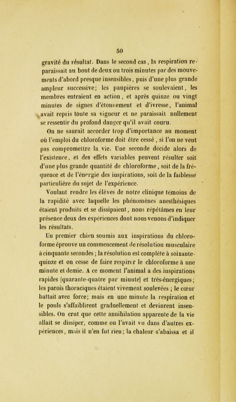 gravité du résultat. Dans le second cas , la respiration re- paraissait au bout de deux ou trois minutes par des mouve- ments d'abord presque insensibles, puis d'une plus grande ampleur successive; les paupières se soulevaient, les membres entraient en action, et après quinze ou vingt minutes de signes d'étonnement et d'ivresse, l'animal avait repiis toute sa vigueur et ne paraissait nullement se ressentir du profond danger qu'il avait couru. On ne saurait accorder trop d'importance au moment où l'emploi du chloroforme doit être cessé, si l'on ne veut pas compromettre la vie. Une seconde décide alors de l'existence, et des effets variables peuvent résulter soit d'une plus grande quantité de chloroforme, soit de la fré- quence et de l'énergie des inspirations, soit de la faiblesse particulière du sujet de l'expérience. Voulant rendre les élèves de notre clinique témoins de la rapidité avec laquelle les phénomènes anesthésiques étaient produits et se dissipaient, nous répétâmes en leur présence deux des expériences dont nous venons d'indiquer les résultats. Un premier chien soumis aux inspirations du chloro- forme éprouve un commencement de résolution musculaire à cinquante secondes; la résolution est complète à soixante- quinze et on cesse de faire respirer le chloroforme à une minute et demie. A ce moment J'animai a des inspirations rapides (quarante-quatre par minute) et très-énergiques; les parois thoraciques étaient vivement soulevées ; le cœur battait avec force; mais en une minute la respiration et le pouls s'affaiblirent graduellement et devinrent insen- sibles. On crut que cette annihilation apparente de la vie allait se dissiper, comme on l'avait vu dans d'autres ex- périences, mais il n'en fut rien; la chaleur s'abaissa et il