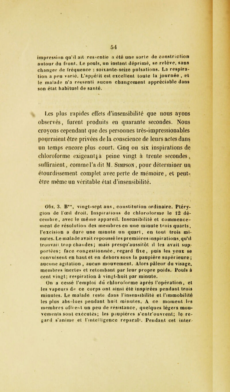 impression qu'il ail ressentie a été une sorle de constriclion autour du fronl. Le pouls, un instanl déprimé, se relèïe, sans changer de fréquence : soixante-seize pulsations. La respira- tion a peu varié. L'appélil est eicellent toute la journée , et le malade n'a ressenti aucun changement appréciable dans son état habituel de santé. Les plus rapides effets d'insensibilité que nous ayons observés, furent produits en quarante secondes. Nous croyons cependant que des personnes très-impressionables pourraient être privées de la conscience de leurs actes dans un temps encore plus court. Cinq ou six inspirations de chloroforme exigeantjà peine vingt à trente secondes, suffiraient, comme l'a dit M. Simpson, pour déterminer un étourdissement complet avec perte de mémoire, et peut- être même un véritable état d'insensibilité. 06s. 3. B**, vingt-sept an», constitution ordinaire. Ptéry- giou de l'œil droit. Inspiraiions de chlorolorme le 12 dé- cembre, avec le même appareil. Insensibilité et commence- ment de résolution des membres en une minute trois quarts, l'excision a dure une minute un quart, en tout trois mi- nutes. Le malade avait repoussé les premières inspirations, qu'il trouvai! trop chaudes; mais presqu'aussitôt il les avait sup- portées; face congestionnée, regard fixe, puis les yeux se convulsent en haut et en dehors sous la paupière supérieure ; aucune agitation , aucun mouvement. Alors pâleur du visage, membres inerte- et retombant par leur propre poids. Fouis à cent vingt; respiration à vingt-huit par minute. Un a cessé l'emploi dû chloroforme après l'opération, et les vapeurs de ce corps ont ainsi été inspirées pendant trois minutes. Le malade reste dans l'insensibilité et l'immobilité les plus absolues pendant huit minutes. A ce moment les membres offrent un peu de résistance, quelques légers mou- vements sont exécutés; les pjupicres s'enlr'ouvrent; lo re- gard s'anime et l'intelligence réparai'. Pendant cet inler