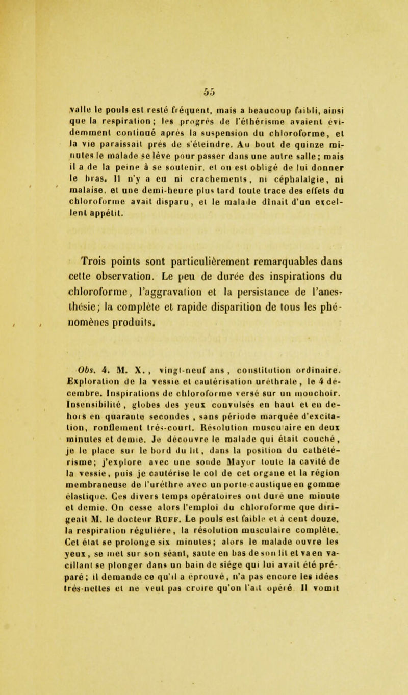 valle le pouls est resté rréi|ueni, mais a beaucoup faibli, ainsi que la respiration; les progrès île l'élhérisine avaient évi- demment continué après la suspension <lu chloroforme, et la vie paraissait près de s'éteindre. Au bout de quinze mi- nutes le malade se lève pour passer dans une autre salle; mais il a de la peine à se soutenir, et ou est obligé de lui donner le bras. Il n'y a eu ni crachements, ni céphalalgie, ni malaise, et une demi-heure plus tard toute trace des effets do chloroforme avait disparu, et le malade dînait d'un excel- lent appétit. Trois points sont particulièrement remarquables dans celte observation. Le peu de durée des inspirations du chloroforme, l'aggravalion et la persistance de l'anes- thésie; la complète et rapide disparition de tous les phé- nomènes produits. Obs. 4. M. X. , vingl-ncuf ans , constitution ordinaire- Exploration de la vessie et cautérisation urelhrale , le 4 dé- cembre. Inspirations de chloroforme versé sur un mouchoir. Insensibilité, globes des yeux couvnlsés en haut et en de- hois en quaraule secondes , sans période marquée d'excita- tion, ronQeineiit lré<-court. Résolution muscuaire en deux minutes et demie. Je découvre le malade qui était couché, je le place sui le boid du lit, dans la position du calbelé- risine; j'explore avec une sonde Mayur toute la cavité de la vessie, puis je cautérise le col de cet organe et la région membraneuse de l'urèlhre avec un porte caustique en gomme élastique. Ces divers temps opératoires ont duié une minute et demie. On cesse alors l'emploi du chloroforme que diri- geait M. le docteur 11l 1 i . Le pouls est faibli' et à cent douze, la respiration régulière, la résolution musculaire complète. Cet élal se prolonge six minutes; alors le malade ouvre les yeux, se met sui son séant, saule en bas de son lit et va en va- cillant se plonger dans un bain de siège qui lui avait été pré- paré; il demande ce qu'il a éprouvé, n'a pas encore les idées très-nettes et ne veut pas croire qu'on l'ait opéié II vomit