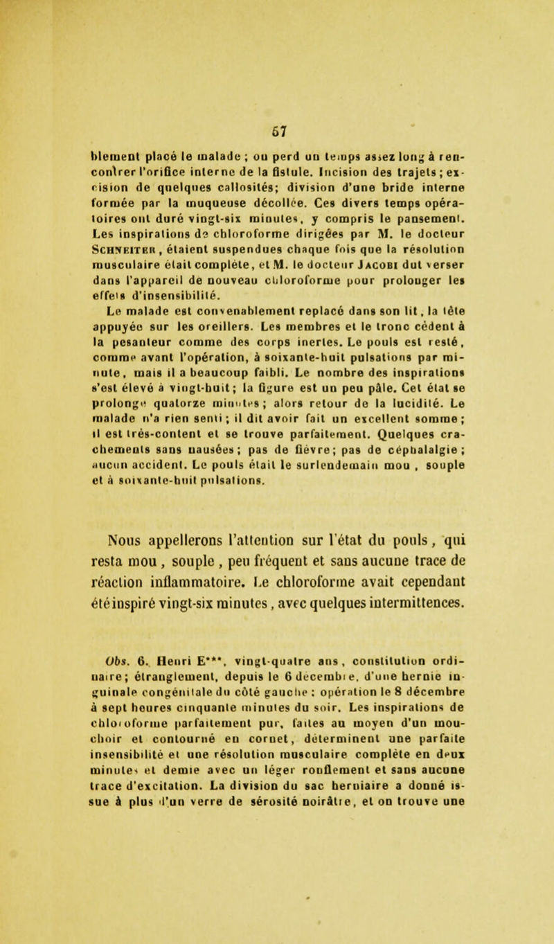 67 blement placé le malade ; ou perd un temps as>ez long à ren- contrer l'nriQce interne de la fistule. Incision des trajets ; ex- cision de quelques callosités; division d'une bride interne formée par la muqueuse décollée. Ces divers temps opéra- toires ont duré vingt-six minute*. ; compris le pansement. Les inspirations d? chloroforme dirigées par M. le docteur Schvhï'mi, étaient suspendues chaque fois que la résolution musculaire était complète, et M. le docteur Jacobi dut verser dans l'appareil de nouveau cliloroforme pour prolonger les effet* d'insensibilité. I,e malade est convenablement replacé dans son lit, la léle appuyée sur les oreillers. Les membres et le tronc cèdent à la pesanteur comme des corps inertes. Le pouls est resté, comme avant l'opération, à soixante-huit pulsations par mi- nute, mais il a beaucoup faibli. Le nombre des inspirations s'est élevé à vingt-huit; la figure est un peu pâle. Cet état se prolonge quatorze minutes; alors retour do la lucidité. Le malade n'a rien senli ; il dit avoir fait un excellent somme ; il est trés-content et se trouve parfaitement. Quelques cra- chemeuls sans uausées; pas de fièvre; pas de céphalalgie; aucun accident. Le pouls était le surlendemain mou . souple et à soixante-huit pulsations. Nous appellerons l'attention sur l'état du pouls, qui resta mou, souple , peu fréquent et sans aucune trace de réaction inflammatoire. Le chloroforme avait cependant étéinspiré vingt-six minutes, avec quelques intermittences. Obs. 6. Henri E*. vingt-quatre ans, constitution ordi- naire; étranglement, depuis le 6decemhie. d'une hernie in- guinale congénitale du coté gauclie : opération le 8 décembre à sept heures cinquante minutes du soir. Les inspiration* de chloioforine parfaitement pur, faites au moyen d'un mou- choir et contourné eu coi net, déterminent une parfaite insensibilité et une résolution musculaire complète en deux minute • et demie avec un léger rondement et sans aucune trace d'excitation. La division du sac herniaire a donné is- sue à plus l'un verre de sérosité ooirâtie, et on trouve une
