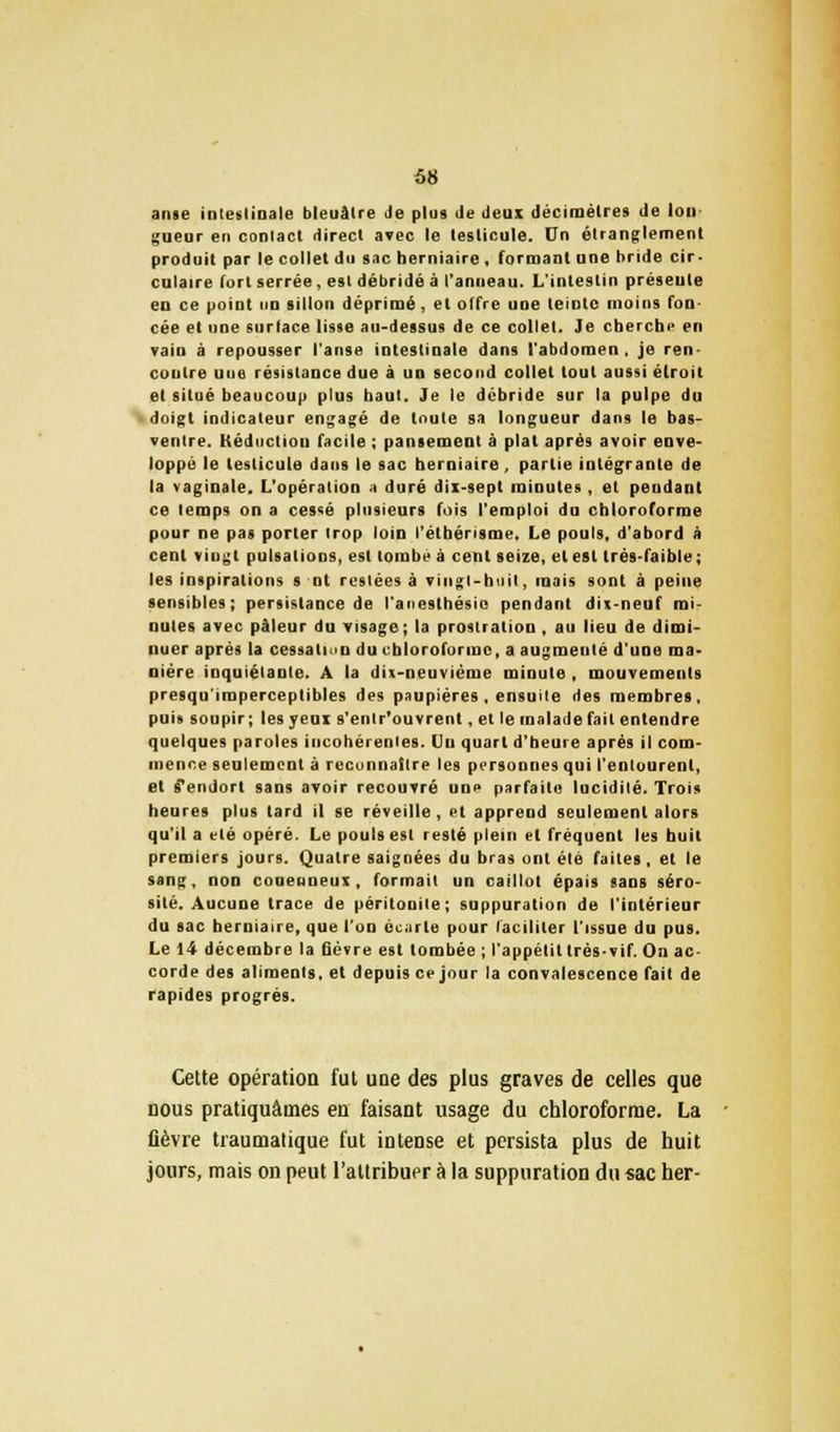 anse intestinale bleuâtre Je plus Je Jeux décimètres de Ion gueur en contact direct avec le testicule. Un étranglement produit par le collet du sac herniaire , formant une bride cir- culaire Tort serrée, est débridé à l'anneau. L'intestin préseule en ce point un sillon déprimé, et offre une teinte moins fon- cée et une surface lisse au-dessus de ce collet. Je cherche en vain à repousser l'anse intestinale dans l'abdomen, je ren- contre une résistance due à un second collet tout aussi étroit et situé beaucoup plus baut. Je le débride sur la pulpe du doigt indicateur engagé de toute sa longueur dans le bas- ventre. Kéductiou facile ; pansement à plat après avoir enve- loppé le testicule dans le sac herniaire, partie intégrante de la vaginale. L'opération a duré dix-sept minutes, et pendant ce temps on a cessé plusieurs fois l'emploi du chloroforme pour ne pas porter trop loin l'étbérisme. Le pouls, d'abord à cent vingt pulsations, est tombé à cent seize, et est très-faible; les inspirations s ni restées à vingt-huit, mais sont à peine sensibles; persistance de l'aneslhésio pendant dix-neuf mi- nutes avec pâleur du visage ; la prostration, au lieu de dimi- nuer après la cessation du chloroforme, a augmenté d'une ma- nière inquiétante. A la dix-neuvième minute , mouvements presqu'imperceptibles des paupières , ensuite des membres, puis soupir; les yeux s'entr'ouvrent, et le malade fait entendre quelques paroles incohérentes, lin quart d'heure après il com- mence seulement à reconnaître les personnes qui l'entourent, et s'endort sans avoir recouvré une parfaite lucidité. Trois heures plus tard il se réveille, et apprend seulement alors qu'il a été opéré. Le pouls est resté plein et fréquent les huit premiers jours. Quatre saignées du bras ont été faites , et le sang, non couenneux, formait un caillot épais sans séro- sité. Aucune trace de péritonite; suppuration de l'intérieur du sac herniaire, que l'on écarte pour faciliter l'issue du pus. Le 14 décembre la fièvre est tombée ; l'appétit très-vif. On ac- corde des aliments, et depuis ce jour la convalescence fait de rapides progrès. Cette opération fut une des plus graves de celles que nous pratiquâmes en faisant usage du chloroforme. La fièvre traumatique fut intense et persista plus de huit jours, mais on peut l'attribuer à la suppuration du sac her-