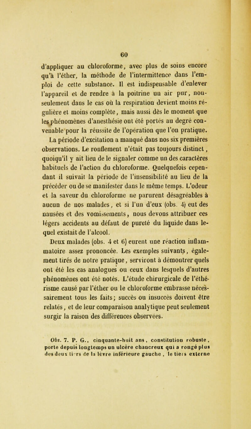 d'appliquer au chloroforme, avec plus de soins encore qu'à l'éther, la méthode de l'intermittence dans l'em- ploi de cette substance. Il est indispensable d'enlever l'appareil et de rendre à la poitrine un air pur, nou- seulement dans le cas où la respiration devient moins ré- gulière et moins complète, mais aussi dès le moment que les phénomènes d'anesthésie ont été portés au degré con- venable pour la réussite de l'opération que l'on pratique. La période d'excitation a manqué dans nos six premières observations. Le ronflement n'était pas toujours distinct, quoiqu'il y ait lieu de le signaler comme un des caractères habituels de l'action du chloroforme. Quelquefois cepen- dant il suivait la période de l'insensibilité au lieu de la précéder ou de se manifester dans le même temps. L'odeur et la saveur du chloroforme ne parurent désagréables à aucun de nos malades, et si l'un d'eux (obs. 4/ eut des nausées et des vomissements, nous devons attribuer ces légers accidents au défaut de pureté du liquide dans le- quel existait de l'alcool. Deux malades (obs. 4 et G) eurent une réaction inflam- matoire assez prononcée. Les exemples suivants, égale- ment tirés de notre pratique, serviront à démontrer quels ont été les cas analogues ou ceux dans lesquels d'autres phénomènes ont été notés. L'étude chirurgicale de l'éthé- risme causé par l'éther ou le chloroforme embrasse néces- sairement tous les faits; succès ou insuccès doivent être relatés, et de leur comparaison analytique peut seulement surgir la raison des différences observées. 06s. 7. P. G., cinquante-huit ans, constitution robuste, porte depuis longtemps un ulcère ebancreux qui a rongé plus des deu* tirs de la lèvre inférieure gauche , le tieis externe