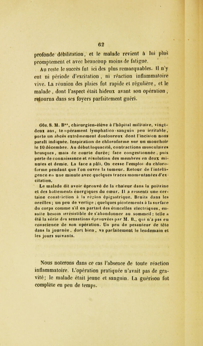 profonde débilitation, et le malade revient à lui plus promptement et avec beaucoup moins de fatigue. Au reste le succès fut ici des plus remarquables. Il n'y eut ni période d'excitation , ni réaction inflammatoire vive. La réunion des plaies fut rapide et régulière, et le malade, dont l'aspect était hideux avant son opération , retourna dans ses foyers parfaitement guéri. Obs. 8. M. Il, chirurgien-élève à l'hôpilal militaire, vingt-' deui an>, le npérament lyraphatico-sanguin peu irritable. porte un abcès extrêmement douloureux dont l'incisioD nous parait indiquée. Inspiration de chloroforme sur un mouchoir le 10 décembre. Au début loquacité, contractions musculaires brusques, mais de courte durée; face congestionnée, puis perle de connaissance et résolution des membres en deux mi* nules et demie. La face a pâli. On cesse l'emploi du chloro- forme pendant que l'on ouvre la tumeur. Retour de l'intelli- gence en une minute avec quelques traces momentanées d'ex citation. Le malade dit avoir éprouvé de la chaleur dans la poitrine et des battements énergiques du cœur. Il a ressenti une cer- taine cmisi iclion à la région épigaslrique. Bruits dans les oreilles ; un peu de vertige ; quelques picotements à la surface du corps comme s'il en partait des étincelles électriques, en- suite besoin irrésistible de s'abandonner au sommeil: telle a été la série des sensations éprouvées par M. B., qui n'a pas eu conscience de son opération. Un peu de pesanteur de lète dans la journée, dort bien , va parfaitement le lendemain et les jours suivants. Nous noterons dans ce cas l'absence de toute réaction inflammatoire. L'opération pratiquée n'avait pas de gra- vité; le malade était jeune et sanguin. La guérison fut complète en peu de temps.