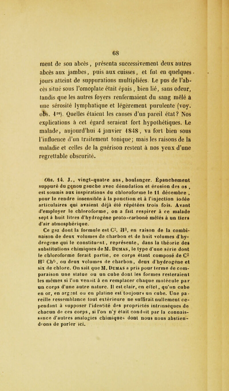 ment de sou abcès, présenta successivement deux autres abcès aux jambes, puis aux cuisses, et fut en quelques jours atteint de suppurations multipliées. Le pus de l'ab- cès situé sous l'omoplate était épais, bien lié, sans odeur, tandis que les autres foyers renfermaient du sang mêlé à nue sérosité lymphatique et légèrement purulente (voy. obs. 4re). Quelles étaient les causes d'un pareil état? Nos explications à cet égard seraient fort hypothétiques. Le malade, aujourd'hui 4 janvier \848, va fort bien sous l'influence d'un traitement tonique; mais les raisons de la maladie et celles de la guérison restent à nos yeux d'une regrettable obscurité. Obs. 14. J.. vingt-quatre ans, boulanger. Épanchement suppuré du genou gauche avec dénudalion et érosion des os , est soumis aux inspirations du chloroforme le 11 décembre , pour le rendre insensible à la ponction et à l'injection iodée articulaires qui avaient déjà été répétées trois fois. Avant d'employer le chloroforme, on a fait respirer à ce malade sept à huit litres d'hydrogène proto-carboné mêlés à un tiers d'air atmosphérique. Ce gaz dont la formule est C-. H8, en raison de la combi- naison de deux volumes de charbon et de huit volumes d'by- drngene qui le constituent, représente, dans la théorie des substitutions chimiques de M. Dumas , le type d'une série dont le chloroforme ferait partie, ce corps étant composé de C2 H2 Cb6. ou deux volumes de charbon, deux d'hydrogène et six de chlore. On sait que M. Dumas a pris pour terme de com- paraison une statue ou un cube dont les formes resteraient les mêmes si l'on venait a en remplacer chaque molécule par un corps d'une autre nature. Il est clair, en elfet, qu'un cube en or, en argent ou en platine est toujours un cube. Une pa- reille ressemblance tout extérieure ne suffirait nullement ce- pendant à supposer l'identité des propriétés intrinsèques de chacun de ces corps, si l'on n'y était conduit par la connais- sance d'autres analogies chimiques dont nous nous abstien- drons de parler ici.