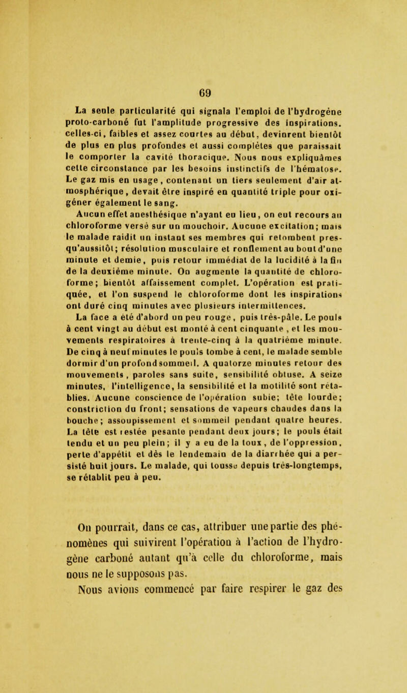 La >eole particularité qui signala l'emploi de l'hydrogène proto-carboné fut l'amplitude progressive des inspirations, celles-ci, faibles et assez courtes au début, devinrent bienlôt de plus en plus profondes et aussi complètes que paraissait le comporter la cavité thoracique. Nous nous expliquâmes celle circonstance par les besoins instinctifs de l'bématosi>. Le gaz mis en usage, contenant un tiers seulement d'air at- mosphérique, devait être inspiré en quantité triple pour oxi- géner également le sang. Aucun effet anesthésique n'ayant eu lieu, on eut recours an chloroforme versé sur un mouchoir. Aucune excitation; mais le malade raidit un instant ses membres qui retombent pres- qu'aussiiiit ; résolution musculaire et ronflement au bout d'une minute et demie, puis retour immédiat de la lucidité à la On de la deuxième minute. On augmente la quantité de chloro- forme; bientôt affaissement complet. L'opération est prati- quée, et l'on suspend le chloroforme dont les inspirations ont duré cinq minutes avec plusieurs intermittences. La face a été d'abord un peu rouge , puis très-pûle. Le pouls à cent vingt au début est monté à cent cinquante , et les mou- vements respiratoires à trente-cinq à la quatrième minute. De cinq à neufminutes le pouls tombe à cent, le malade semble dormir d'un profond sommeil. A quatorze minutes retour des mouvements, paroles sans suite, sensibilité obtuse. A seize minutes, l'intelligence, la sensibilité et la motililô sont réta- blies. Aucune conscience de l'opération subie; tête lourde; constriclion du front; sensations de vapeurs chaudes dans la bouche; assoupissement et sommeil pendant quatre heures. La tète est lestée pesante pendant deux jours; le pouls était tendu et un peu plein ; il y a eu de la toux , de l'oppression, perle d'appétil et dès le lendemain de la diarrhée qui a per- sisté huit jours. Le malade, qui loussu depuis trés-longlemps, se rétablit peu à peu. On pourrait, dans ce cas, attribuer une partie des phé- nomènes qui suivirent l'opération à l'action de l'hydro- gène carboné autant qu'à celle du chloroforme, mais nous ne le supposons pas. Nous avions commencé par faire respirer le gaz des