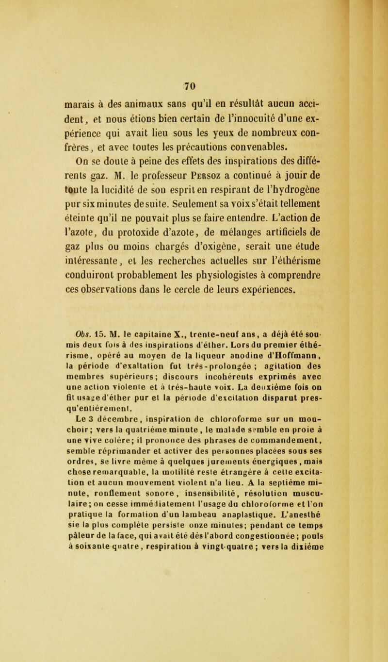 marais à des animaux sans qu'il en résultât aucun acci- dent, et nous étions bien certain de l'innocuité d'une ex- périence qui avait lieu sous les yeux de nombreux con- frères, et avec toutes les précautions convenables. On se doute à peine des effets des inspirations des diffé- rents gaz. M. le professeur Persoz a continué à jouir de toute la lucidité de sou esprit en respirant de l'hydrogène pur six minutes de suite. Seulement sa voix s'était tellement éteinte qu'il ne pouvait plus se faire entendre. L'action de l'azote, du protoxide d'azote, de mélanges artificiels de gaz plus ou moins chargés d'oxigône, serait une étude intéressante, et les recherches actuelles sur l'éthérisme conduiront probablement les physiologistes à comprendre ces observations dans le cercle de leurs expériences. Obs. 15. M. le capitaine X., trente-oeuf ans, a déjà été sou- mis deux fois à îles inspirations d'éther. Lors du premier éthé- risme, opéré au moyen de la liqueur anodine d'Hoffmann, la période d'exaltation fut trés-prolongée ; agitation des membres supérieurs; discours incohérents exprimés avec une action violenie et à trés-baute voix. La deuxième fois on lit iii;i:f iJ'elher pur et la période d'excitation disparut pres- qu'entiéremenl. Le 3 décembre, inspiration de chloroforme sur un mou- choir ; vers la quatrième minute , le malade semble en proie à une vive colère; il prononce des phrases de commandement, semble réprimander et activer des personnes placées sous ses ordres, se livre même à quelques jurements énergiques , mais chose remarquable, la motilité resle étrangère à cette excita- tion et aucun mouvement violent n'a lieu. A la septième mi- nute, ronflement sonore, insensibilité, résolution muscu- laire; on cesse immédiatement l'usage du chloroforme «t l'on pratique la formation d'un lambeau anaplaslique. L'aneslbé sie la plus complète persisie onze minutes; pendant ce temps pàlenr de la face, qui avait été dès l'abord congestionnée ; pouls à soixante quatre, respiration à vingt-quatre ; vers la dixième