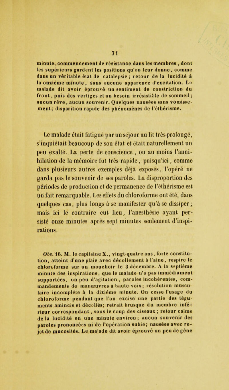 minute, commencement de résistance dans les membres , dont les supérieurs gardent les positions qu'on leur donne, comme dans an véritable état de catalepsie ; retour de la lucidité à la oozième minute, sans aucune apparence d'excitation. Le malade dit avoir éprouvé un sentiment de constriclion du front, puis des vertiges et un besoin irrésistible de sommeil ; aucun rêve, aucun souvenir. Quelques nausées sans vomisse- ment; disparition rapide des phénomènes de l'étbérisme. Le malade était fatigué par un séjour au lit très-prolongé, s'inquiétait beaucoup de son état et était naturellement un peu exalté. La perte de conscience , ou au moins l'auni- hilation de la mémoire fut très rapide, puisqu'ici, comme dans plusieurs autres exemples déjà exposés, l'opéré ne garda pas le souvenir de ses paroles. La disproportion des périodes de produclion et de permanence de l'élhéiisme est un fait remarquable. Les effets du chloroforme ont été, dans quelques cas, plus longs ù se manifester qu'à se dissiper; mais ici le contraire eut lieu, l'anesthésie ayaut per- sisté onze minutes après sept miuutes seulement d'inspi- rations. Obs. 16. M. le capitaine X., vingt-quatre ans, forte constitu- tion, atteint d'une plaie avec décollement à l'aine, respire le chloroforme sur un mouchoir le 3 décembre. A la septième minute des inspirations, que le malade n'a pas immédiameut supportées, un peu d'agitation, paroles incohérentes, com- mandements de manœuvres à haute voix; résolution muscu- laire incomplète à la dixième minute. On cesse l'usage du chloroforme pendant que l'on excise une partie des tégu- ments amincis et décollés; retrait brusque du membre infé- rieur correspoudaut , sous le coup des ciseaux ; relour calme delà lucidité eu uue minute environ ; aucun souvenir des paroles prononcées ni de l'opération subie; nausées avec re- jet de mucosités. Le malade dit avoir éprouvé un peu de gène