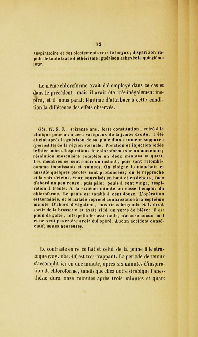 respiratoire et des picotements «ers le larynx ; disparition ra- pide de toute trace d'étbérisme ; guérison achevée le quinzième jour. Le même chloroforme avait été employé dans ce cas et dans le précédent, mais il avait été très-inégalement ins- piré, et il nous parait légitime d'attribuer à cette condi- tion la différence des effets observés. 06s. 17. S. J., soixante ans, forte constitution , entré à la clinique pour un ulcère variqueux de la jambe droite , a été atteint après la guérison de sa plaie d'une tumeur suppuré» (periostite) de la région sternale. Ponction et injection iodée le 9 décembre. Inspirations de chloroforme sur un mouchoir; résolution musculaire complète en deux minutes et quart. Les membres se sont roulis un instant, puis sont retombés comme impuissants et vaincus. On éloigne le mouchoir et aussitôt quelques paroles sont prononcées; on le rapproche et la voix s'éteint, yeux convulsés en haut et en dehors , face d'abord un peu rouge , puis pâle ; pouls à cent vingt, respi- ration à trente. A la sixième minute on cesse l'emploi du chloroforme. Le pouls est tombé à cent douze. L'opération est terminée, et le malade reprend connaissance à la septième minute. D'abord divagation, puis rires bruyants. S. J. croit sortir de la brasserie et avait vidé un verre de bière ; il est plein de gaîté , interpelle les assistants, n'accuse aucun mal et ne veut pas croire avoir été opéré. Aucun accident consé culif; suites heureuses. Le contraste entre ce fait et celui de la jeune fille stra- biquefvoy. obs. 10) est très-frappant. La période de retour s'accomplit ici en une minute, après six minutes d'inspira- tion de chloroforme, tandis que chez notre strabique l'anes- thésie dura onze minutes après trois minutes et quart