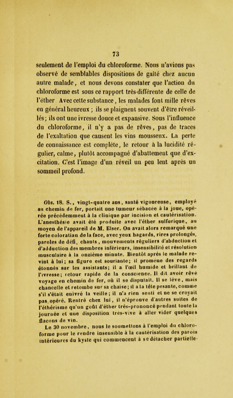 seulement de l'emploi du chloroforme. Nous n'avions pas observé de semblables dispositions de gaité chez aucun autre malade, et nous devons constater que l'action du chloroforme est sous ce rapport très différente de celle de l'éther Avec cette substance, les malades font mille rêves en général heureux ; ils se plaignent souvent d'être réveil- lés; ils ont une ivresse douce et expansive. Sous l'influence du chloroforme, il n'y a pas de rêves, pas de traces de l'exaltation que causent les vins mousseux. La perte de connaissance est complète, le retour à la lucidité ré- gulier, calme, plulôt accompagné d'abattement que d'ex- citation. C'est l'image d'un réveil un peu lent après un sommeil profond. Obs. 18. S., vingt-quatre ans, santé vigoureuse, employé au chemin de fer, portait une tumeur sébacée à la joue, opé- rée précédemment à la clinique par incision et cautérisation. L'anestbésie avait été produite avec l'étber sulfurique, au moyen de l'appareil de M. Elser. On avait alors remarqué uno forte coloralian de la face, avecyeui bagards, rires prolongés, paroles de défi, chants , mouvements réguliers d'abduction et d'adduction des membres inférieurs, insensibilité et résolution musculaire à la onzième minute. Bientôt après le malade re- vint à lui; sa figure est souriante; il promène des regards étonnés sur les assistants; il a l'œil humide et brillant de l'ivresse; retour rapide de la conscience. Il dit avoir rêvé voyage en chemin de fer, où il se disputait. Il se lève, mais chancelle el retombe sur sa chaise; il a la tète pesante, comme s'il s'était enivré la veille; il n'a rien senti et ne se croyait pas opéré. Rentré cbei lui, il n'éprouve d'autres suites de l'éthérisme qu'un goût d'éther très-prononcé pendant toute la journée et une disposition trés-vive à aller vider quelques flacons de vin. Le 30 novembre, nous le soumettons à l'emploi du chloro- forme pour le rendre insensible à la cautérisation des parois intérieures du Uysle qui commencent à se détacher partielle