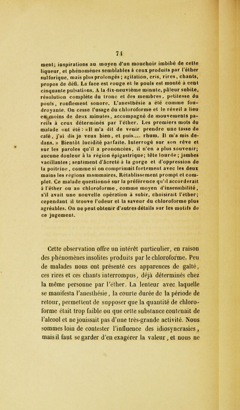 meol; iospirations au moyen d'un mouchoir imbibé de celle liqueur, el phénomènes semblables à ceux produits par l'éther sulfurique, mais plus prolongés ; agitation, cris, rires, chants, propos de défi. La face est rouge et le pouls est monté à cenl cinquante pulsations. A la dix-neuvième minute, pâleur subite, résolution complète du tronc et des membres, petitesse du pouls, ronflement sonore. L'anestbésie a élé comme fou- droyante. On cesse l'usage du chloroforme et le réveil a lieu en moins de deux minutes, accompagné de mouvements pa- reils à ceux déterminés par l'éther. Les premiers mots du malade ont été: «Il m'a dit de vcuir prendre une lasse de café, j'ai dis je veux bien, et puis.... rhum. Il m'a mis de- dans. » Bientôt lucidité parfaite. Interrogé sur son rêve et sur les paroles qu'il a prononcées, il n'en a plus souvenir; aucune douleur à la région épigastrique; télé lourde ; jambes vacillantes ; sentiment d'âcreté à la gorge el d'oppression de la poitrine , comme si on comprimait fortement avec les deux mains les régions mammaires. Rétablissement prompt et com- plet. Ce malade questionné sur la préférence qu'il accorderait à l'éther ou au chloroforme, comme moyen d'insensibilité, s'il avait une nouvelle opération à subir, choisirait l'éther; cependant il Irouve l'odeur et la saveur du chloroforme plus agréables. On ne peut obtenir d'autres détails sur les motifs do ce jugement. Cette observation offre un intérêt particulier, en raison des phénomènes insolites produits par le chloroforme. Peu de malades nous ont présenté ces apparences de galté, ces rires et ces chants interrompus, déjà déterminés chez la même personne par l'éther. La lenteur avec laquelle se manifesta l'auesthésie, la courte durée de la période de retour, permettent de supposer que la quantité de chloro- forme était trop faible ou que cette substance contenait de l'alcool et ne jouissait pas d'une très-grande activité. Nous sommes loin de contester l'influence des idiosyncrasies, mais il faut se garder d'en exagérer la valeur, et nous ne