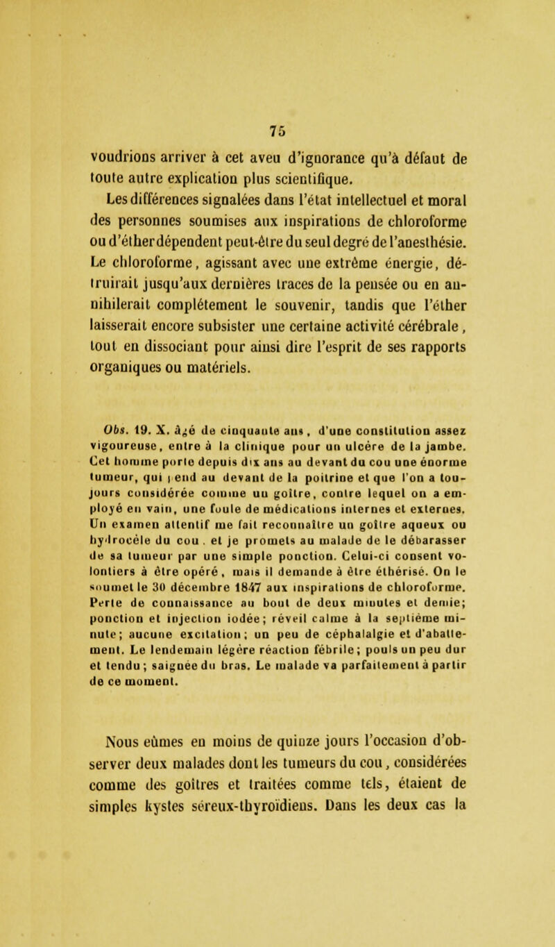 voudrions arriver à cet aveu d'ignorance qu'à défaut de toute autre explication plus scientifique. Les différences signalées dans l'état intellectuel et moral des personnes soumises aux inspirations de chloroforme ou d'élherdépendent peut-èire du seul degré de l'anesthésie. Le chloroforme, agissant avec uue extrême énergie, dé- truirait jusqu'aux dernières traces de la pensée ou en an- nihilerait complètement le souvenir, tandis que l'éther laisserait encore subsister une certaine activité cérébrale, tout en dissociant pour ainsi dire l'esprit de ses rapports organiques ou matériels. Obi. 19. X. .i;o ila cinquante ans , d'une constitution assez vigoureuse, entre à la clinique pour un ulcère de la jambe. Cet homme porte depuis dix ans au devant du cou une énorme tumeur, qui i end au devant de la poitrine et que l'on a tou- jours considérée comme uu goitre, contre lequel on a em- ployé en vain, une foule rie médications internes et externes. Un examen attentif me fait reconnaître un goitre aqueux ou liydrocèle du cou . et je promets au malade de le débarasser de sa tumeur par une simple ponction. Celui-ci consent vo- lontiers à être opéré, mais il demande à être étbérisé. On le soumet le 30 décembre 1847 aux inspirations de chloroforme. Perle de connaissance au bout de deux minutes et demie; ponction et injection iodée; réveil calme à la septième mi- nute; aucune excitation; un peu de céphalalgie et d'aballe- ineni. Le lendemain légère réaction fébrile ; pouls un peu dur et tendu ; saignée du bras. Le malade va parfaitement à partir de ce moment. Nous eûmes eu moins de quinze jours l'occasion d'ob- server deux malades dont les tumeurs du cou, considérées comme des goitres et traitées comme tels, étaient de simples kystes séreux-thyroïdiens. Dans les deux cas la