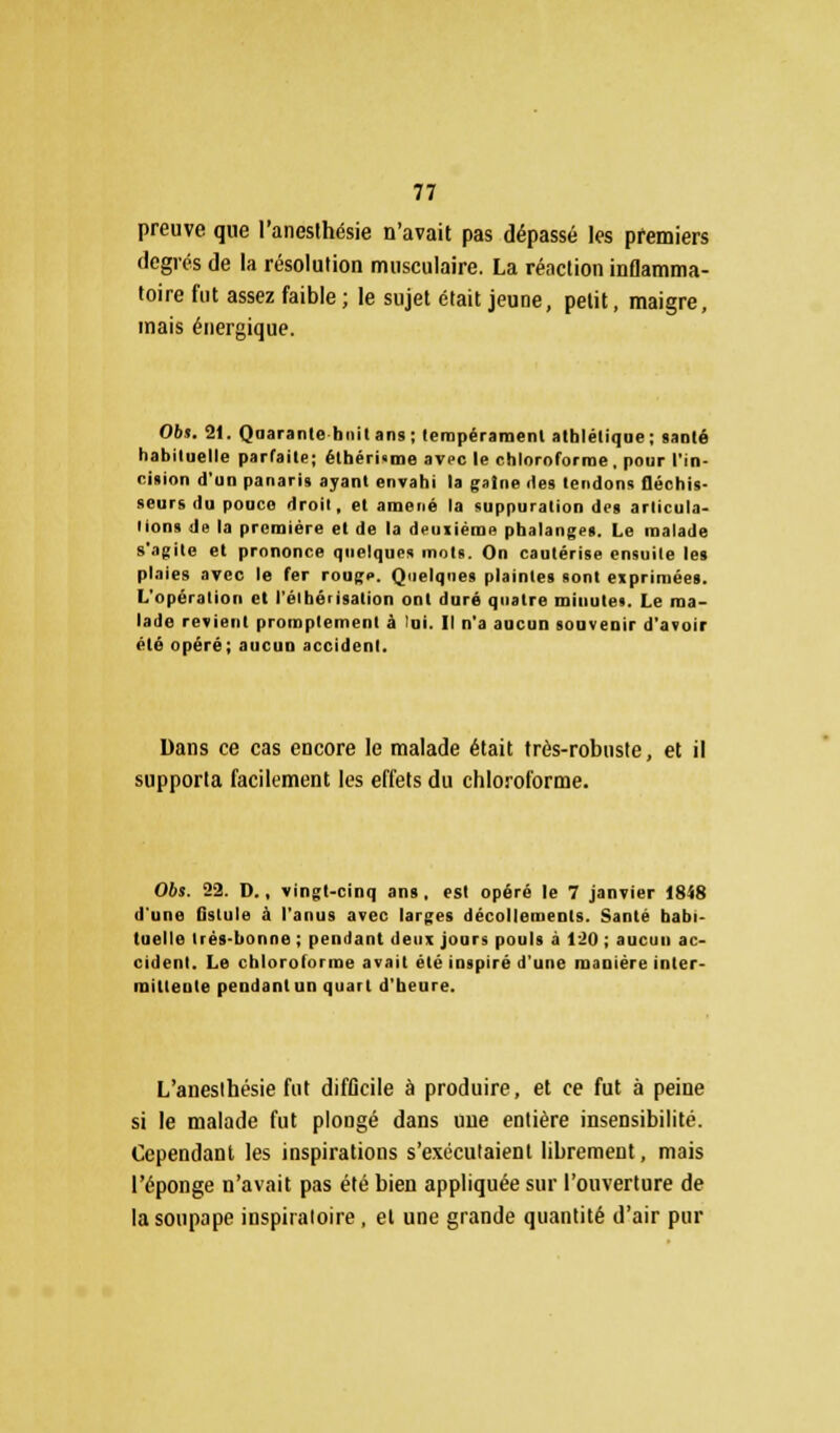 preuve que l'anesthésie n'avait pas dépassé les premiers degrés de la résolution musculaire. La réaction inflamma- toire fut assez faible ; le sujet était jeune, petit, maigre, mais énergique. Obi. 21. Quarante huit ans; tempérament athlétique; santé habituelle parfaite; étbéri<me avec le chlornforme, pour l'in- cision d'un panaris ayant envahi la gaine des tendons fléchis- seurs du pouce droit, et amené la suppuration des articula- lions de la première et de la deuiiéme phalanges. Le malade s'agite et prononce quelques mots. On cautérise ensuite les plaies avec le fer rouge. Quelques plaintes sont exprimées. L'opération et l'élbérisation ont duré quatre minute*. Le ma- lade revient promplement à lui. Il n'a aucun souvenir d'avoir été opéré; aucun accident. Dans ce cas encore le malade était très-robuste, et il supporta facilement les effets du chloroforme. Obs. 22. D., vingt-cinq ans, est opéré le 7 janvier 1848 d'une Qslule à l'anus avec larges décollements. Santé habi- tuelle très-bonne ; pendant deux jours pouls à Un ; aucun ac- cident. Le chloroforme avait été inspiré d'une manière inter- mittente pendant un quart d'heure. L'aneslhésie fut difficile à produire, et ce fut à peine si le malade fut plongé dans une entière insensibilité. Cependant les inspirations s'exécutaient librement, mais l'éponge n'avait pas été bien appliquée sur l'ouverture de la soupape inspiraloire, et une grande quantité d'air pur