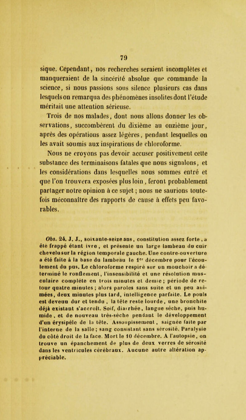 sique. Cependant, nos recherches seraient incomplètes et manqueraient de la sincérité absolue que commande la science, si nous passions sous silence plusieurs cas dans lesquels on remarqua des phénomènes insolites dont l'étude méritait une attention sérieuse. Trois de nos malades, dont nous allons donner les ob- servations, succombèrent du dixième au onzième jour, après des opérations assez légères, pendant lesquelles on les avait soumis aux inspirations de chloroforme. Nous ne croyons pas devoir accuser positivement cette substance des terminaisons fatales que nous signalons, et les considérations dans lesquelles nous sommes entré et que l'on trouvera exposées plus loin, feront probablement partager notre opinion à ce sujet ; nous ne saurions toute- fois méconnaître des rapports de cause à effets peu favo- rables. 06s. 24. J. J„ soixante-seize ans , constitution assez forte ,.. été frappé étant ivre, et présente un large lambeau du cuir chevelusur la région temporale gauche. Une contre-ouverture a été faite à la base du lambeau le 1er décembre pour l'écou- lement du pus. Le chloroforme respiré sur un mouchoir a dé- terminé le ronflement, l'insensibilité et une résolution mus- culaire complète en trois minutes et demie; période de re- tour quatre minutes ; alors paroles sans suite et un peu ani- mées, deux minutes plus lard, intelligence parfaite. Le pouls est devenu dur et tendu , la tète reste lourde, une bronchite déjà existant s'accroît. Soif, diairhée, langue sèche, puis hu- mide , et de nouveau très-sèche pendant le développement d'un érysipélc de la tète. Assoupissement , saignée laite par l'interne de la salle; sang consistant sans sérosité. Paralysie du côté droit de la face. Mort le 10 décembre. A l'autopsie, on trouve un épanchement de plus de deux verres de sérosité dans les ventricules cérébraux. Aucune autre altération ap- préciable.