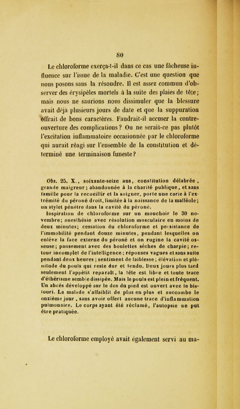 Le chloroforme exerça-t-il dans ce cas une fâcheuse in- fluence sur l'issue de la maladie. C'est une question que nous posons sans la résoudre. II est assez commun d'ob- server des érysipèles mortels à la suite des plaies de tê|e; mais nous ne saurions nous dissimuler que la blessure avait déjà plusieurs jours de date et que la suppuration offrait de bons caractères. Faudrait-il accuser la contre- ouverture des complications ? Ou ne serait-ce pas plutôt l'excitation inflammatoire occasionnée par le chloroforme qui aurait réagi sur l'ensemble de la constitution et dé- terminé une terminaison funeste? Obs. 25. X., soixante-seize ans, constitution délabrée, grande maigreur; abandonnée à la charité publique, et sans famille pour la recueillir et la soigner, porte une carie à l'ex- trémité du péroné droit, limitée à la naissance de la malléole; un stylet pénétre dans la cavité du péroné. Inspiration de chloroforme sur un mouchoir le 30 no- vembre; aneslhésio avec résolution musculaire en moins de deux minutes; cessation du chloroforme et peisislance de l'immobilité pendant douze minutes, pendant lesquelles on enlève la face externe du péroné et on rugine la cavité os- seuse; pansement avec des boulettes sèches de charpie; re- tour incomplet de l'intelligence ; réponses vagues et sans suite pendant deux heures ; sentiment de faiblesse ; élévation et plé- nitude du pouls qui reste dur et tendu. Deux jours plus lard seulement l'appétit reparait, la tète est libre et toute trace d'élbérisme semble dissipée. Mais le pouls est plein et fréquent, Cn abcès développé sur le dos du pied est ouvert avec le bis- touri. La malade s'affaiblit de plus en plus et succombe le onzième jour , sans avoir offert aucune trace d'inflammation pulmonaire. Le corps ayant été réclamé, l'autopsie ne put être pratiquée. Le chloroforme employé avait également servi au ma-