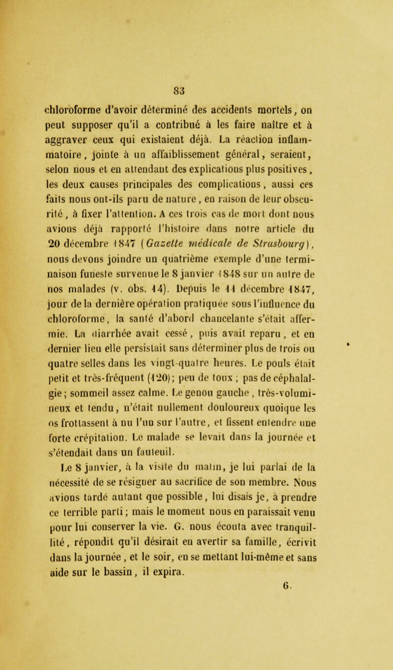 chloroforme d'avoir déterminé des accidents mortels, on peut supposer qu'il a contribué à les faire naître et à aggraver ceux qui existaient déjà. La réaclion inflam- matoire, jointe à un affaiblissement général, seraient, selon nous et eu atiendaut des explications plus positives, les deux causes principales des complications, aussi ces faits nous ont-ils paru de nature, en raison de leur obscu- rité , à fixer l'alteulion. A ces trois cas de mort dont nous avions déjà rapporté l'histoire dans notre article du 20 décembre 1847 (Gazette médicale de Strasbourg), nous devons joindre un quatrième exemple d'une termi- naison funeste survenue le 8 janvier 18-58 sur un nuire de nos malades (v. obs. 44). Depuis le 4 4 décembre 4847, jour delà dernière opération pratiquée sous l'iuflurnce du chloroforme, la santé d'abord chancelante s'était affer- mie. La diarrhée avait cessé, puis avait reparu, et en dernier lieu elle persistait sans déterminer plus de trois ou quatre selles dans les vingt quatre heures. Le pouls était petit et très-fréquent (120); peu de toux ; pas de céphalal- gie; sommeil assez calme. Le genou gauche, très-volumi- neux et tendu, n'était nullement douloureux quoique les os frottassent à nu l'un sur l'autre, et fissent entendre une forte crépitation. Le malade se levait dans la journée et s'étendait dans un fauteuil. Le 8 janvier, à la visite du malin, je lui parlai de la nécessité de se résigner au sacrifice de son membre. Nous avions tardé autant que possible, lui disais je, à prendre ce terrible parti ; mais le moment nous en paraissait venu pour lui conserver la vie. G. nous écouta avec tranquil- lité, répondit qu'il désirait en avertir sa famille, écrivit dans la journée, et le soir, en se mettant lui-même et sans aide sur le bassin, il expira. 6.