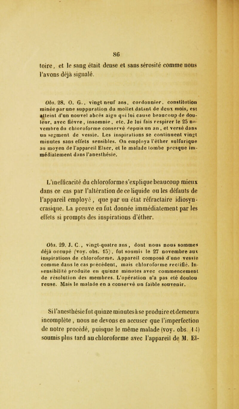 toire, et le sang était dense el sans sérosité comme nous l'avons déjà signalé. 06s. 28. 0. G., vingt neuf an9. cordonnier, constitution minée par une suppuration du mollet datant de deux mois, est alleinl d'un nouvel abcès aigu qui lui cause beaucoup de dou- leur, avec fièvre , insomnie , etc. Je lui fais respirer le 25 m> vembre du chloroforme conservé depuis un an , et versé dans un segment de vessie. Les inspirations se continuent vingt minutes sans effets sensibles. On employa l'éther sulfurique au moyen de l'appareil Elser, el le malade lombe presque im- médiatement dans l'anesthésie. L'inefficacité du chloroforme s'explique beaucoup mieux dans ce cas par l'altération de ce liquide ou les défauts de l'appareil employa, que par uu état réfractaire idiosyn- crasiqtte. La preuve en fut donnée immédiatement par les effels si prompts des inspirations d'éther. 06s. 29. J. C , vingt-quatre ans, dout nous nous sommes déjà occupé fvoy. obs. 15), fut soumis le 27 novembre au« inspirations de chloroforme. Appareil composé d'une vessie comme dans le cas précédent, mais chloroforme reclifié. In- sensibilité produite en quinze minutes avec commencement de résolution des membres. L'opération n'a pas été doulou reuse. Mais le malade en a conservé un faible souvenir. Si l'anesthésie fut quinze minutesà se produire et demeura incomplète, nous ne devons en accuser que l'imperfection de notre procédé, puisque le même malade (voy. obs. 1 ■'<) soumis plus tard au chloroforme avec l'appareil de M. El-