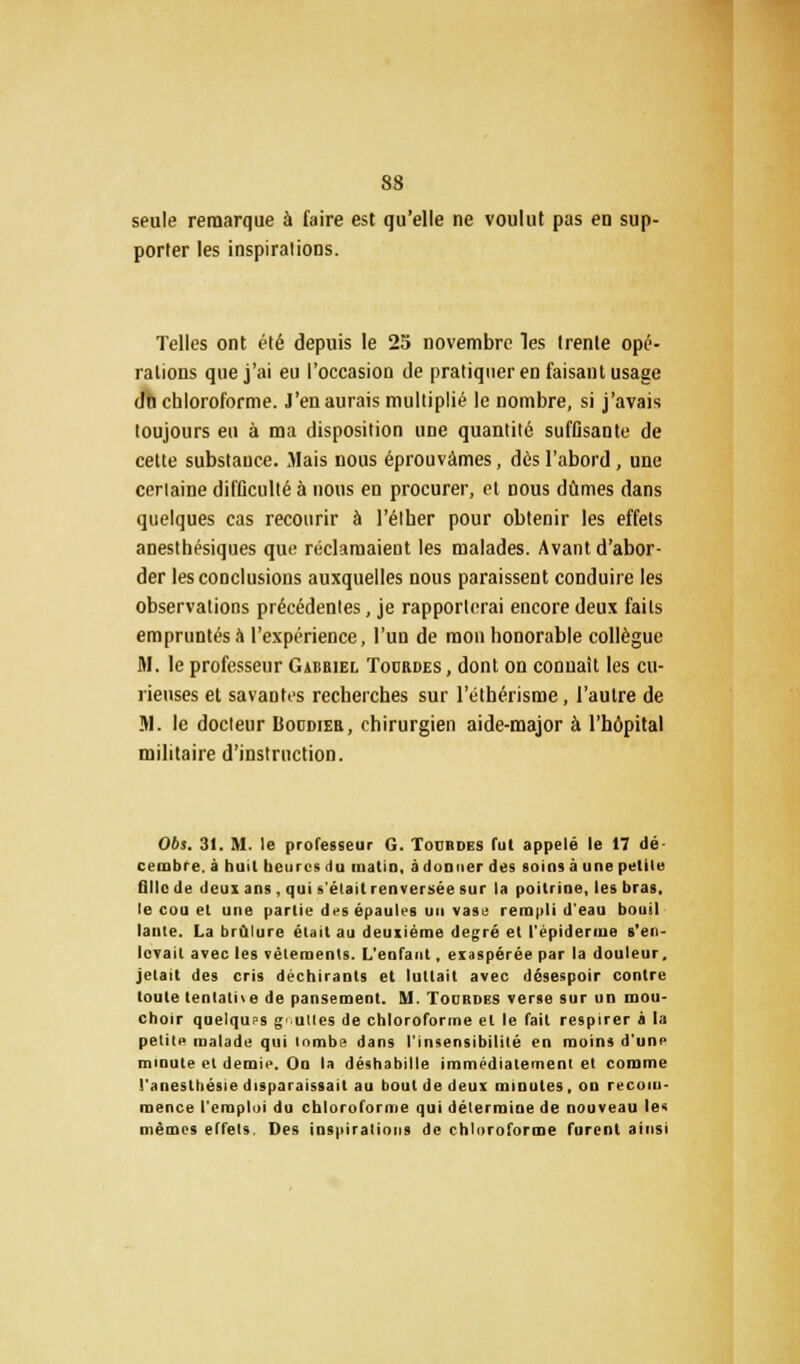 seule remarque à faire est qu'elle ne voulut pas en sup- porter les inspirations. Telles ont été depuis le 25 novembre les trente opé- rations que j'ai eu l'occasion de pratiquer en faisant usage dn chloroforme. J'en aurais multiplié le nombre, si j'avais toujours eu à ma disposition une quantité suffisante de cette substauce. Mais nous éprouvâmes, dés l'abord, une certaine difficulté à nous en procurer, et nous dûmes dans quelques cas recourir à l'élher pour obtenir les effets anesthésiques que réclamaient les malades. Avant d'abor- der les conclusions auxquelles nous paraissent conduire les observations précédentes, je rapporterai encore deux faits empruntés à l'expérience, l'un de mon honorable collègue M. le professeur Gabriel Tourdes , dont on connaît les cu- rieuses et savantes recherches sur l'éthérisme, l'autre de M. le docteur Bocdier, chirurgien aide-major à l'hôpital militaire d'instruction. 06s. 31. M. le professeur G. Todbdes Tut appelé le 17 dé- cembre, à huit heures du matin, adonner des soins à une petite fille de deux ans , qui s'était renversée sur la poitrine, les bras, le cou et une partie des épaules un vase rempli d'eau bouil lante. La brûlure et.ni au deuxième degré et l'épiderme s'en lovait avec les vêlements. L'enfant, exaspérée par la douleur, jetait des cris déchirants et luttait avec désespoir contre toute tentative de pansement. M. Tourdes verse sur un mou- choir quelques g uttes de chloroforme et le fait respirer à la petite malade qui lombe dans l'insensibilité en moins d'une minute et demie. On la déshabille immédiatement et comme l'anestliésie disparaissait au bout de deux minutes, on recom- mence l'emploi du chloroforme qui détermine de nouveau le< mêmes effets. Des inspirations de chloroforme furent ainsi