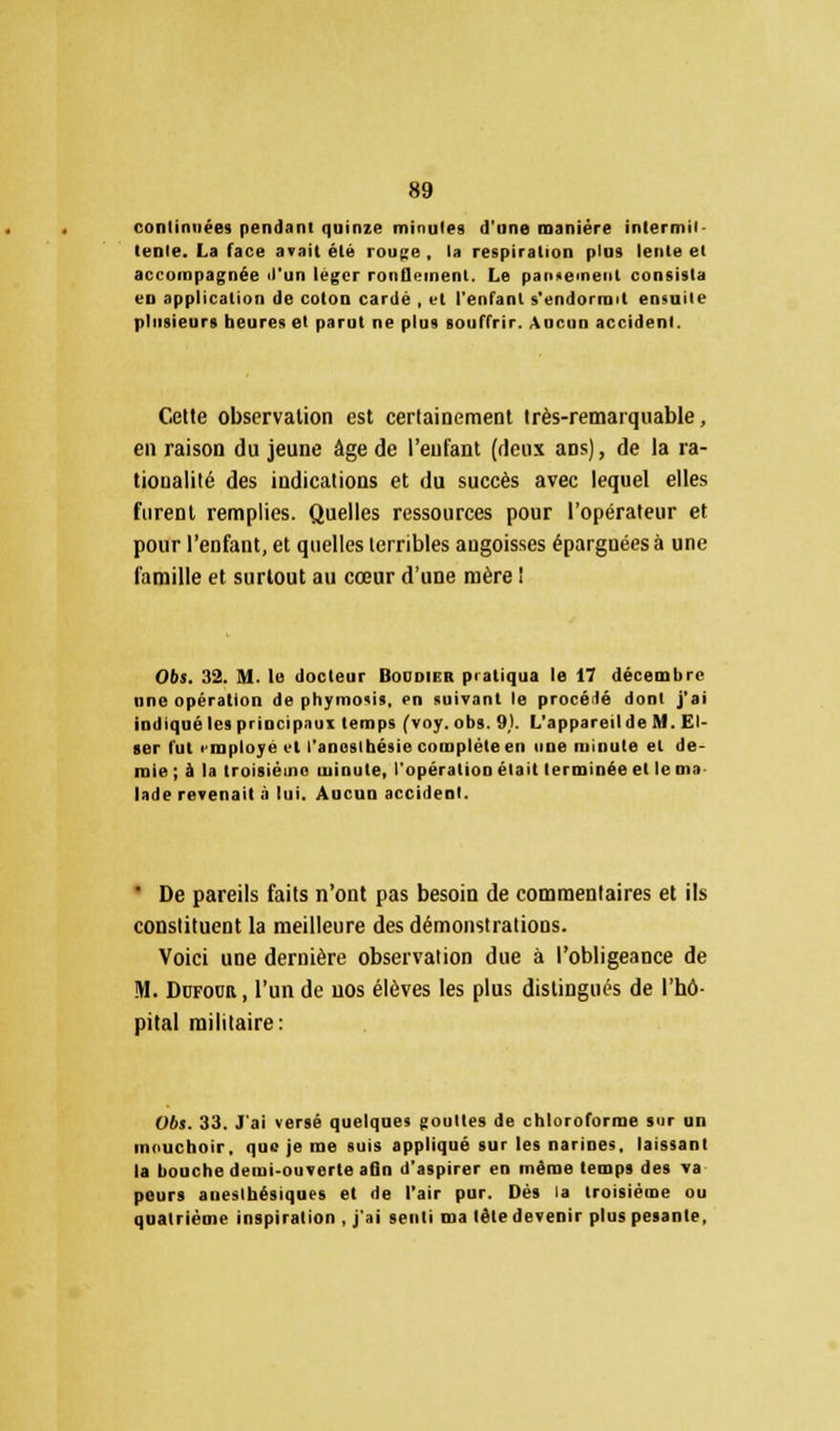 continuées pendant quinze minutes d'une manière intermit- tente. La face avait été rouge , la respiration plus lente et accompagnée il'un léger rondement. Le pansement consista vu application de coton cardé , vt l'enfant s'endormit ensuite plusieurs heures et parut ne plus souffrir. Aucun accident. Cette observation est certainement très-remarquable, en raison du jeune âge de l'enfant (deux ans), de la ra- tionalité des indications et du succès avec lequel elles furent remplies. Quelles ressources pour l'opérateur et pour l'enfant, et quelles terribles angoisses épargnées à une famille et surtout au cœur d'une mère ! 06t. 32. M. le docteur Boddier pratiqua le 17 décembre une opération de phymosis, en suivant le procédé dont j'ai indiqué les principaux temps (voy. obs. 9). L'appareil de M. El- ser fut rmploye vl l'anoslhésie complète en une minute et de- mie ; à la troisième minute, l'opération était terminée et le m» lade revenait à lui. Aucun accident. ' De pareils faits n'ont pas besoin de commentaires et ils constituent la meilleure des démonstrations. Voici une dernière observation due à l'obligeance de M. Dofour, l'un de uos élèves les plus distingués de l'hô- pital militaire: Obs. 33. J'ai versé quelques gouttes de chloroforme sur un mouchoir, que je me suis appliqué sur les narines, laissant la bouche demi-ouverte afln d'aspirer en même temps des va peurs aneslhésiques et de l'air pur. Dès la troisième ou quatrième inspiration , j'ai senti ma tète devenir plus pesante.