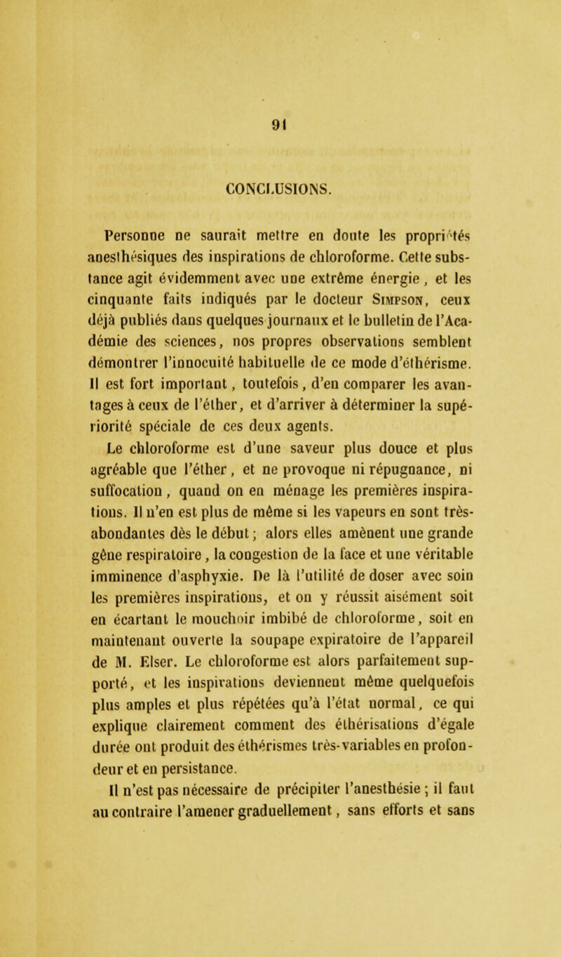 CONCI.USIOiNS. Personne ne saurait mettre en doute les propriétés aneslhésiques fies inspirations de chloroforme. Cette subs- tance agit évidemment avec une extrême énergie , et les cinquante faits indiqués par le docteur Simpson, ceux déjà publiés dans quelques journaux et le bulletin de l'Aca- démie des sciences, nos propres observations semblent démontrer l'innocuité habituelle de ce mode d'éthérisme. Il est fort important, toutefois, d'en comparer les avan- tages à ceux de l'ôlher, et d'arriver à déterminer la supé- riorité spéciale de ces deux agents. Le chloroforme est d'une saveur plus douce et plus agréable que l'éther, et ne provoque ni répugnance, ni suffocation , quand on en ménage les premières inspira- tions. Il n'en est plus de même si les vapeurs en sont très- abondantes dès le début ; alors elles amènent une grande gêne respiratoire , la congestion de la face et une véritable imminence d'asphyxie. De là l'utilité de doser avec soin les premières inspirations, et on y réussit aisément soit en écartant le mouchnir imbibé de chloroforme, soit en maintenant ouverte la soupape expiratoire de l'appareil de M. Elser. Le chloroforme est alors parfaitement sup- porté, et les inspirations deviennent même quelquefois plus amples et plus répétées qu'à l'état normal, ce qui explique clairement comment des élhérisations d'égale durée ont produit des éthérismes très-variables en profon- deur et en persistance. Il n'est pas nécessaire de précipiter l'anesthésie ; il faut au contraire l'amener graduellement, sans efforts et sans