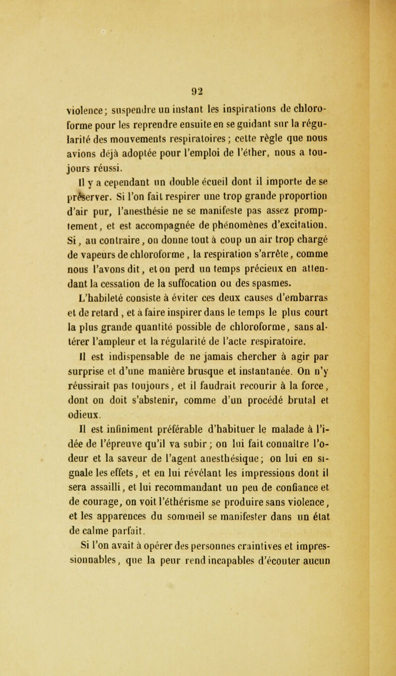 violence; suspendre un instant les inspirations de chloro- forme pour les reprendre ensuite en se guidant sur la régu- larité des mouvements respiratoires; cette règle que nous avions déjà adoptée pour l'emploi de l'éther, nous a tou- jours réussi. Il y a cependant un double écueil dont il importe de se préserver. Si l'on fait respirer une trop grande proportion d'air pur, l'anesthésie ne se manifeste pas assez promp- tement, et est accompagnée de phénomènes d'excitation. Si, au contraire, on donne tout à coup un air trop chargé de vapeurs de chloroforme, la respiration s'arrête, comme nous l'avons dit, et on perd un temps précieux en atten- dant la cessation de la suffocation ou des spasmes. L'habileté consiste à éviter ces deux causes d'embarras et de retard , et à faire inspirer dans le temps le plus court la plus grande quantité possible de chloroforme, sans al- térer l'ampleur et la régularité de l'acte respiratoire. Il est indispensable de ne jamais chercher à agir par surprise et d'une manière brusque et instantanée. On n'y réussirait pas toujours, et il faudrait recourir à la force, dont on doit s'abstenir, comme d'un procédé brutal et odieux. Il est infiniment préférable d'habituer le malade à l'i- dée de l'épreuve qu'il va subir ; on lui fait connaître l'o- deur et la saveur de l'agent anestbésique; on lui en si- gnale les effets, et en lui révélant les impressions dont il sera assailli, et lui recommandant un peu de confiance et de courage, on voit l'éthérisrae se produire sans violence, et les apparences du sommeil se manifester dans un état de calme parfait. Si l'on avait à opérer des personnes craintives et impres- sionnables , que la peur rend incapables d'écouter aucun