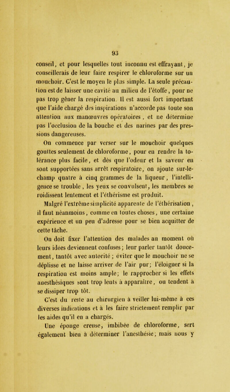 conseil, et pour lesquelles tout inconnu est effrayant, je conseillerais de leur faire respirer le chloroforme sur un mouchoir. C'est le moyen le plus simple. La seule précau- tion est de laisser une cavité au milieu de l'étoffe , pour ne pas trop gêner la respiration. Il est aussi fort important que l'aide chargé des inspirations n'accorde pas toute son attention aux manœuvres opératoires, et ne détermine pas l'occlusion de la bouche et des narines par des pres- sions dangereuses. On commence par verser sur le mouchoir quelques gouttes seulement de chloroforme, pour eu rendre la to- lérance plus facile, et dès que l'odeur et la saveur eu sont supportées sans arrêt respiratoire, on ajoute sur-le- champ quatre à cinq grammes de la liqueur, l'intelli- gence se trouble , les yeux seconvulsenl, les membres se roidissent lentement et l'othérisme est produit. Malgré l'extrême simplicité apparente de l'éthérisalion , il faut néanmoins, comme en toutes choses, une certaine expérience et un peu d'adresse pour se bien acquitter de cette tâche. Ou doit Gxer l'attention des malades au moment où leurs idées deviennent confuses; leur parler tantôt douce- ment, tantôt avec autorité ; éviter que le mouchoir ne se déplisse et ne laisse arriver de l'air pur; l'éloiguer si la respiration est moins ample; le rapprocher si les effets anesthésiques sont trop leuts à apparaître, ou tendent à se dissiper trop tôt. C'est du reste au chirurgien à veiller lui-même à ces diverses indications et à les faire strictement remplir par les aides qu'il en a chargés. Une éponge creuse, imbibée de chloroforme, sert également bien à déterminer l'aneslhésie ; mais nous y