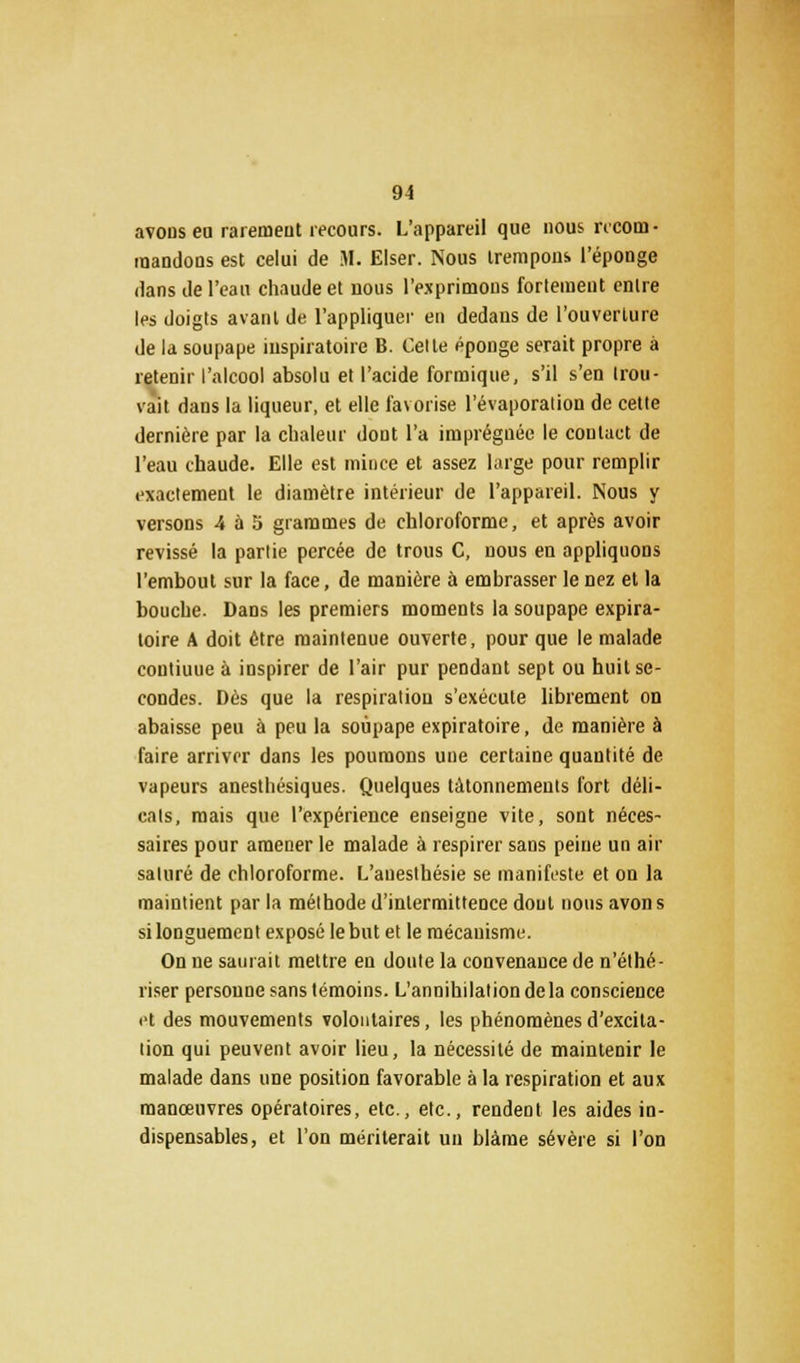 avons en rai émeut recours. L'appareil que nous recom- mandons est celui de M. Elser. Nous trempons l'éponge dans de l'eau chaude et nous l'exprimons fortement entre les doigts avant de l'appliquer en dedans de l'ouverture de la soupape inspiratoire B. Celte éponge serait propre à retenir l'alcool absolu et l'acide formique, s'il s'en trou- vait dans la liqueur, et elle favorise l'évaporation de cette dernière par la chaleur dont l'a imprégnée le coulact de l'eau chaude. Elle est mince et assez large pour remplir exactement le diamètre intérieur de l'appareil. Nous y versons 4 ù 5 grammes de chloroforme, et après avoir revissé la partie percée de trous C, nous en appliquons l'embout sur la face, de manière à embrasser le nez et la bouche. Dans les premiers moments la soupape expira- toire A doit être maintenue ouverte, pour que le malade contiuue à inspirer de l'air pur pendant sept ou huit se- condes. Dès que la respiration s'exécute librement on abaisse peu à peu la soupape expiratoire, de manière à faire arriver dans les poumons une certaine quantité de vapeurs anesthésiques. Quelques tâtonnements fort déli- cats, mais que l'expérience enseigne vite, sont néces- saires pour amener le malade à respirer sans peine un air saturé de chloroforme. L'auesthésie se manifeste et on la maintient par la méthode d'intermittence dont nous avon s si longuement exposé le but et le mécauisme. On ne saurait mettre en doute la convenance de n'éthé- riser personne sans témoins. L'annihilation delà conscience et des mouvements volontaires, les phénomènes d'excita- tion qui peuvent avoir lieu, la nécessité de maintenir le malade dans une position favorable à la respiration et aux manœuvres opératoires, etc., etc., rendent les aides in- dispensables, et l'on mériterait un blâme sévère si l'on