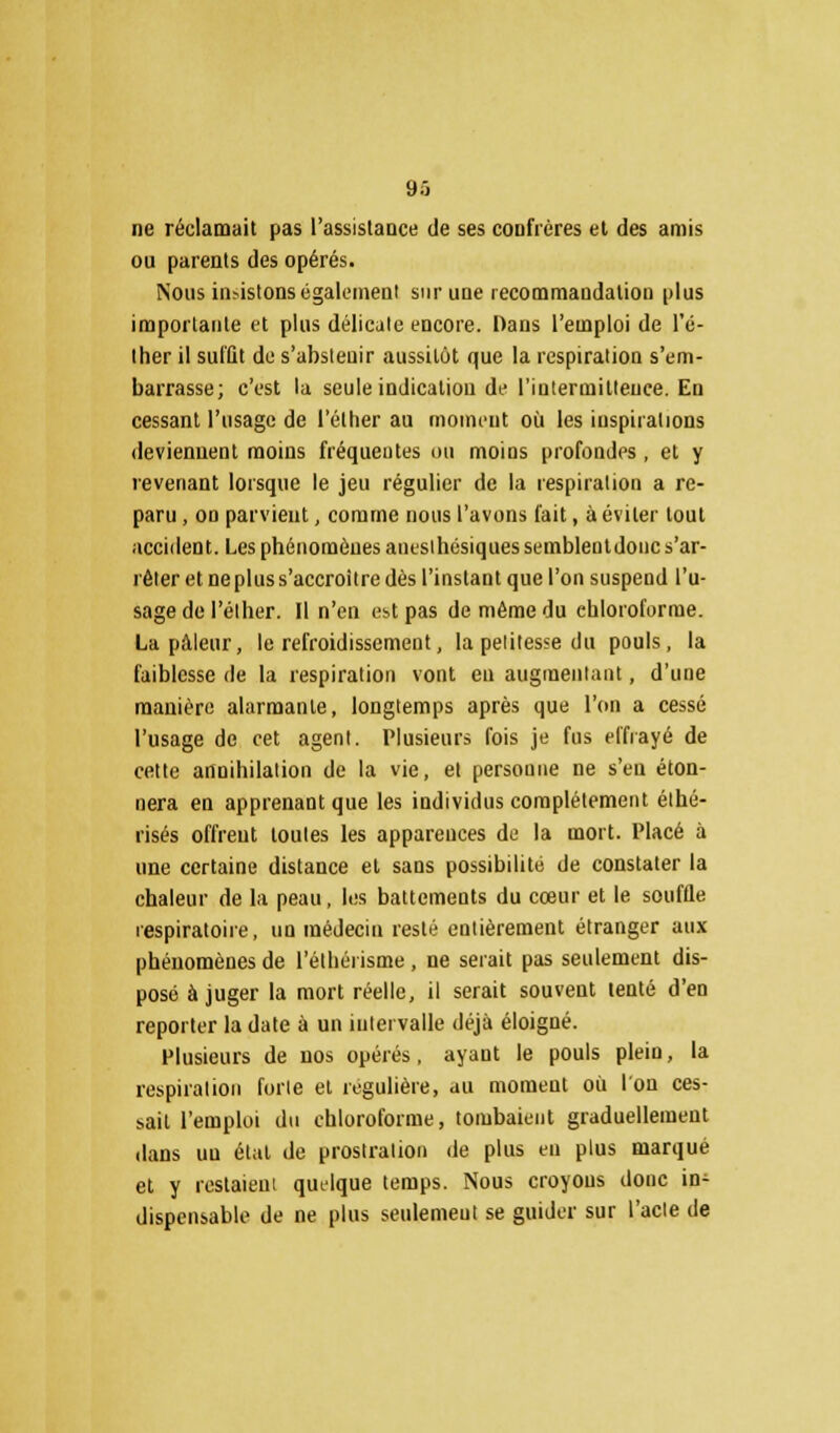 ne réclamait pas l'assistance de ses confrères et des amis ou parents des opérés. Nous insistons également sur une recommandation plus importante et plus délicate encore. Dans l'emploi de l'é- ther il suffit de s'abstenir aussitôt que la respiration s'em- barrasse; c'est la seule indication de l'intermittence. En cessant l'usage de l'élher au moment où les inspirations deviennent moins fréquentes ou moins profondes, et y revenant lorsque le jeu régulier de la respiration a re- paru , on parvient, comme nous l'avons l'ait, à éviter tout accident. Les phénomènes anesihcsiques semblentdouc s'ar- rêter et neplus s'accroître dès l'instant que l'on suspend l'u- sage de l'élher. Il n'en est pas de même du chloroforme. La pâleur, le refroidissement, la petitesse du pouls, la faiblesse de la respiration vont en augmentant, d'une manière alarmante, longtemps après que l'on a cessé l'usage de cet agent. Plusieurs fois je fus effrayé de cette annihilation de la vie, et personne ne s'en éton- nera en apprenant que les individus complètement éthé- risés offrent toutes les apparences de la mort. Placé à une certaine distance et sans possibilité de constater la chaleur de la peau, les battements du cœur et le souffle respiratoire, un médecin resté entièrement étranger aux phénomènes de l'éthéiisme, ne serait pas seulement dis- posé à juger la mort réelle, il serait souvent tenté d'en reporter la date à un intervalle déjà éloigné. Plusieurs de nos opérés, ayant le pouls plein, la respiration forte et régulière, au moment où l'on ces- sait l'emploi du chloroforme, tombaient graduellement dans un étal de prostration de plus en plus marqué et y restaient quelque temps. Nous croyons donc in- dispensable de ne plus seulemeut se guider sur l'acte de