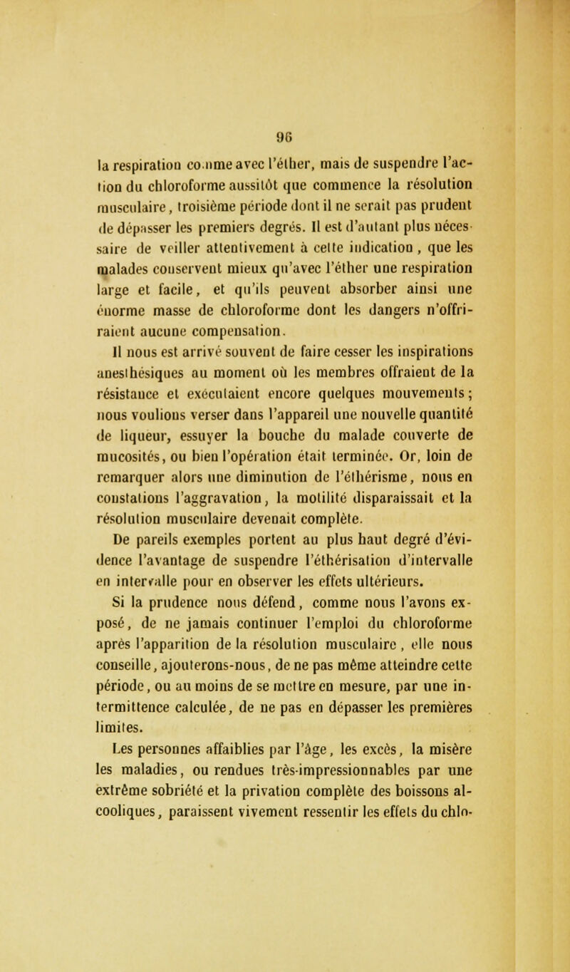 la respiration conme avec l'élber, mais de suspendre l'ac- tion du chloroforme aussitôt que commence la résolution musculaire, troisième période dont il ne serait pas prudent de dépasser les premiers degrés. Il est d'autant plus néces saire de vriller attentivement à celte indication , que les malades conservent mieux qu'avec l'éther une respiration large et facile, et qu'ils peuvent absorber ainsi une énorme masse de chloroforme dont les dangers n'offri- raient aucune compensation. Il nous est arrivé souvent de faire cesser les inspirations anesihésiques au moment où les membres offraient de la résistance et exécutaient encore quelques mouvements; nous voulions verser dans l'appareil une nouvelle quantité de liqueur, essuyer la bouche du malade couverte de mucosités, ou bien l'opération était terminée. Or, loin de remarquer alors nue diminution de l'élhérisme, nous en constations l'aggravation, la moliiité disparaissait et la résolution musculaire devenait complète. De pareils exemples portent au plus haut degré d'évi- dence l'avantage de suspendre I'éthérisalion d'intervalle en intervalle pour en observer les effets ultérieurs. Si la prudence nous défend, comme nous l'avons ex- posé, de ne jamais continuer l'emploi du chloroforme après l'apparition de la résolution musculaire , elle nous conseille, ajouterons-nous, de ne pas même atteindre cette période, ou au moins de se mettre en mesure, par une in- termittence calculée, de ne pas en dépasser les premières limites. Les personnes affaiblies par l'âge, les excès, la misère les maladies, ou rendues très-impressionnables par une extrême sobriété et la privation complète des boissons al- cooliques, paraissent vivement ressentir les effets duchln-