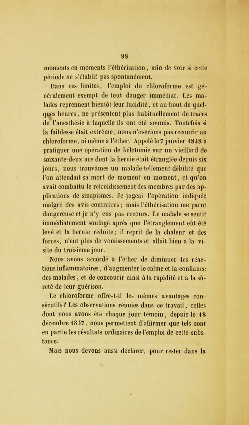 moments en moments l'élhérisalion, afin de voir si celle péiiodene s'établit pas spontanément. Dans ces limites, l'emploi du chloroforme est gé- néralement exempt de tout danger immédiat. Les ma- lades reprennent bientôt leur lucidité, et au bout de quel- ques heures, ne présentent plus habituellement de traces de l'anesthésie à laquelle ils ont été soumis. Toutefois si la faiblesse était extrême, nous n'oserions pas recourir au chloroforme, ni même à l'éther. Appelé le 7 janvier -1848 à pratiquer une opération de kélotomie sur un vieillard de soixante-deux ans dont la hernie était étranglée depuis six jours, nous trouvâmes un malade tellement débilité que l'on attendait sa mort de moment en moment, et qu'on avait combattu le refroidissement des membres par des ap- plications de sinapismes. Je jugeai l'opération indiquée malgré des avis contraires; mais l'éthérisatiou me parut dangereuse et je n'y eus pas recours. Le malade se sentit immédiatement soulagé après que l'étranglement eût été levé et la hernie réduite; il reprit de la chaleur et des forces, n'eut plus de vomissements et allait bien à la vi- site du troisième jour. Nous avous accordé à l'éther de diminuer les réac- tions inflammatoires, d'augmenter le calme et la confiance des malades, et de concourir ainsi à la rapidité et à la sû- reté de leur guérison. Le chloroforme offre-t-il les mêmes avantages con- sécutifs? Les observations réunies dans ce travail, celles dont nous avons été chaque jour témoin, depuis le 18 décembre 1847, nous permettent d'affirmer que tels sont en partie les résultats ordinaires de l'emploi de cette scbs- tance. Mais nous devons aussi déclarer, pour rester dans la