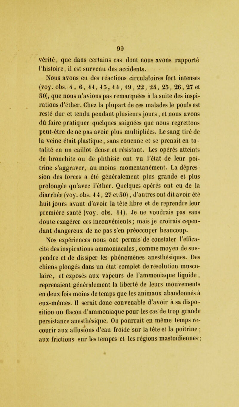 vérité, que dans certains cas dont nous avons rapporté l'histoire, il est survenu des accidents. Nous avons eu des réactions circulaires fort intenses (voy.obs. 4, 6, U, \ô, U, 19,22, 24, 25, 26, 27 et 50), que nous n'avions pas remarquées à la suite des inspi- rations d'éther. Chez la plupart de ces malades le pouls est resté dur et tendu pendant plusieurs jours, et nous avons dû faire pratiquer quelques saignées que nous regrettons peut-être de ne pas avoir plus multipliées. Le sang tiré de la veine était plastique, sans couenne et se prenait en to- talité en un caillot dense et résistant. Les opérés atteints de bronchite ou de phlhisie ont vu l'état de leur poi- trine s'aggraver, au moins momentanément. La dépres- sion des forces a été généralement plus grande et plus prolongée qu'avec l'élher. Quelques opérés out eu de la diarrhée (voy. obs. \h, 27 et 50), d'autres out dit avoir été huit jours avant d'avoir la tête libre et de reprendre leur première santé (voy. obs. K\). Je ne voudrais pas sans doute exagérer ces inconvénients; mais je croirais cepen- dant dangereux de ne pas s'en préoccuper beaucoup. Nos expériences nous ont permis de constater l'effica- cité des inspirations ammoniacales, comme moyen de sus- pendre et de dissiper les phénomènes anesthésiques. Des chiens plongés dans un état complet de résolution muscu- laire, et exposés aux vapeurs de l'ammoniaque liquide, reprenaient généralement la liberté de leurs mouvements en deux fois moins de temps que les animaux abandonnés à eux-mêmes. Il serait donc convenable d'avoir à sa dispo- sition un flacon d'ammoniaque pour les cas de trop grande persistance aueslhésique. On pourrait en même temps re- courir aux allusions d'eau froide sur la tète et la poitrine ; aux frictions sur les tempes et les régions mastoïdiennes ;