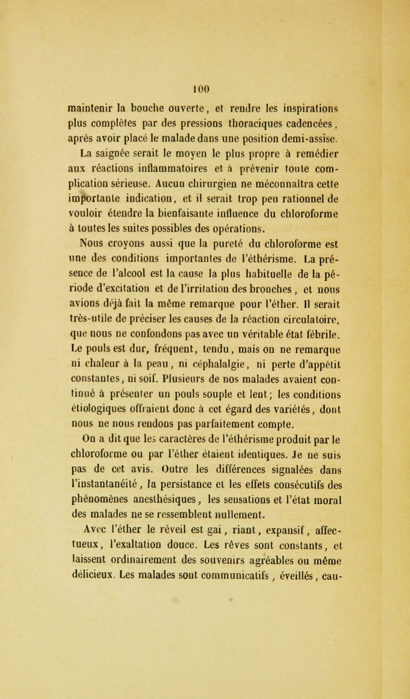 maintenir la bouche ouverte, et rendre les inspirations plus complètes par des pressions thoraciques cadencées, après avoir placé le malade dans une position demi-assise. La saignée serait le moyen le plus propre à remédier aux réactions inflammatoires et à prévenir toute com- plication sérieuse. Aucun chirurgien ne méconnaîtra cette importante indication, et il serait trop peu rationnel de vouloir étendre la bienfaisante influence du chloroforme à toutes les suites possibles des opérations. Nous croyons aussi que la pureté du chloroforme est une des conditions importantes de l'éthérisme. La pré- sence de l'alcool est la cause la plus habituelle de la pé- riode d'excitation et de l'irritation des bronches, et nous avions déjà fait la même remarque pour l'éther. Il serait très-utile de préciser les causes de la réaction circulatoire, que nous ne confondons pas avec un véritable état fébrile. Le pouls est dur, fréquent, tendu, mais on ne remarque ni chaleur à la peau, ni céphalalgie, ni perte d'appétit constantes, ni soif. Plusieurs de nos malades avaient con- tinué à présenter un pouls souple et lent; les conditions étiologiques offraient donc à cet égard des variétés, dont nous ne nous rendons pas parfaitement compte. On a dit que les caractères de l'éthérisme produit par le chloroforme ou par l'éther étaient identiques. Je ue suis pas de cet avis. Outre les différences signalées dans l'instantanéité, la persistance et les effets consécutifs des phénomènes aneslhésiques, les sensations et l'état moral des malades ne se ressemblent nullement. Avec l'éther le réveil est gai, riant, expansif, affec- tueux, l'exaltation douce. Les rêves sont constants, et laissent ordinairement des souvenirs agréables ou même délicieux. Les malades sont communicalifs, éveillés, eau-