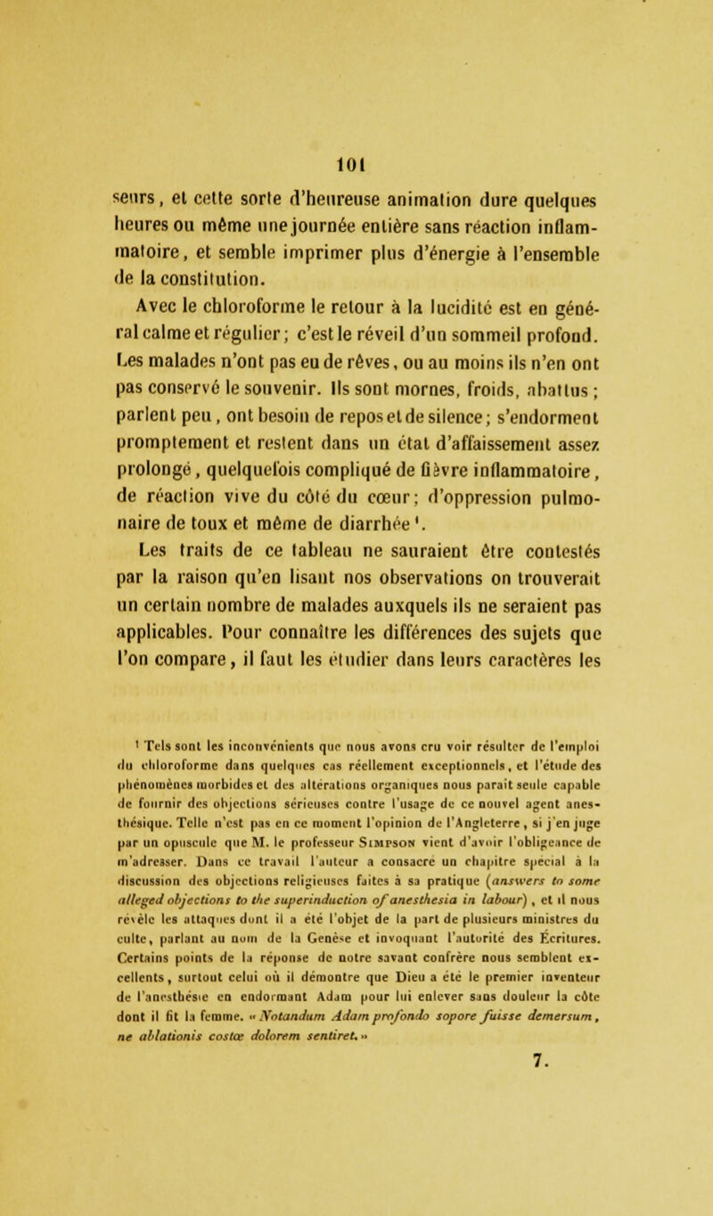 senrs, et cette sorte d'heureuse animation dure quelques heures ou même une journée entière sans réaction inflam- matoire, et semble imprimer plus d'énergie à l'ensemble de la constitution. Avec le chloroforme le retour à la lucidité est en géné- ral calme et régulier; c'est le réveil d'un sommeil profond. Les malades n'ont pas eu de rêves, ou au moins ils n'en ont pas conservé le souvenir. Ils sont mornes, froids, abattus ; parlent peu, ont besoin de repos et de silence; s'endorment promptement et restent dans un état d'affaissement assez prolongé, quelquefois compliqué de flèvre inflammatoire, de réaction vive du côté du cœur; d'oppression pulmo- naire de toux et même de diarrhée '. Les traits de ce tableau ne sauraient être contestés par la raison qu'en lisant nos observations on trouverait un certain nombre de malades auxquels ils ne seraient pas applicables. Pour connaître les différences des sujets que l'on compare, il faut les étudier dans leurs caractères les ' Tels sont les inconvénients que nous avons cru voir résulter de l'emploi du chloroforme dans quelques cas réellement exceptionnels, et l'étude des phénomènes inurbidcs cl des altérations organiques nous parait seule capable de fournir des objections sérieuses contre l'usage de ce nouvel agent anes- thésique. Telle n'est pas en ce moment l'opinion de l'Angleterre , si j'en juge par un opuscule que M. le professeur Simpson vient d'avoir l'obligeance de (n'adresser. Dans ce travail l'auteur a consacre un chapitre spécial à la discussion des objections religieuses faites à sa pratique (answers tn some alleged objections to t/ie superinduction ofanesthesia in labour) , et il nous n'M'Ic tes attaques dont il a été l'objet de la part de plusieurs mioistres du culte, parlant au nom de la Genèse et invoquaat l'autorité des Ecritures, Certains points de la réponse de notre savant confrère nous semblent ex- cellents, surtout celui où il démontre que Dieu a été le premier inventeur de l'anestbésie en endormant Adam pour lui enlever sans douleur la côte dont il lit la femme. « Notandum Adam profonde sopore fuisse demersum , ne ablationis costœ dolorem scntireU» 7.