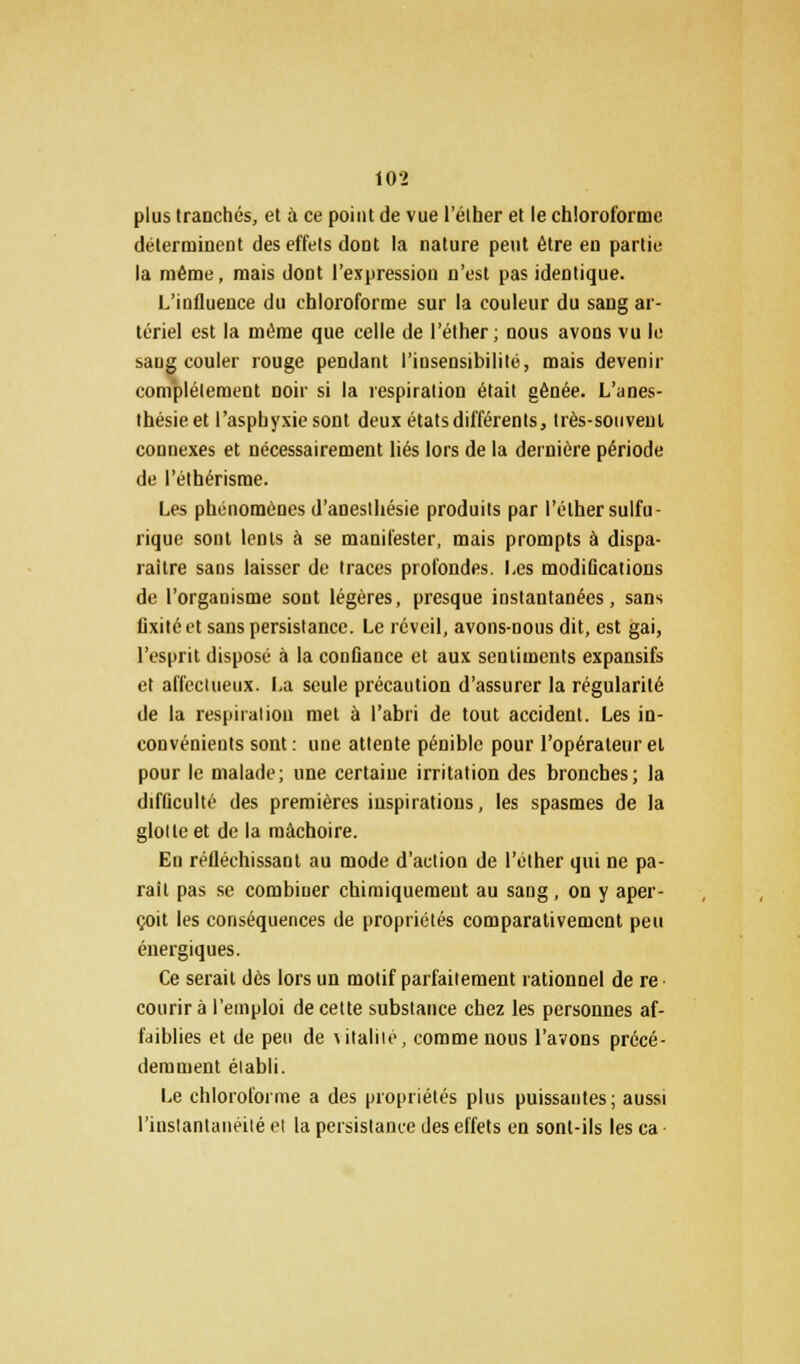 plus tranchés, et à ce point de vue l'élher et le chloroforme déterminent des effets dont la nature peut être en partie la même, mais dont l'expression n'est pas identique. L'influence du chloroforme sur la couleur du sang ar- tériel est la même que celle de l'éther; nous avons vu le saug couler rouge pendant l'insensibilité, mais devenir complètement noir si la respiration était gênée. L'anes- thésieet l'asphyxie sont deux états différents, très-souvent connexes et nécessairement liés lors de la dernière période de l'éthérisme. Les phénomènes d'anesthésie produits par l'élher sulfu- rique sont lents à se manifester, mais prompts à dispa- raître sans laisser de traces profondes. Les modifications de l'organisme sont légères, presque instantanées, sans fixité et sans persistance. Le réveil, avons-nous dit, est gai, l'esprit disposé à la confiance et aux sentiments expansifs et affectueux. La seule précaution d'assurer la régularité de la respiration met à l'abri de tout accident. Les in- convénients sont: une attente pénible pour l'opérateur et pour le malade; une certaine irritation des bronches; la difficulté des premières inspirations, les spasmes de la glotte et de la mâchoire. En réfléchissant au mode d'action de l'éther qui ne pa- rait pas se combiner chimiquement au sang, on y aper- çoit les conséquences de propriétés comparativement peu énergiques. Ce serait dès lors un motif parfaitement rationnel de re courir à l'emploi de cette substance chez les personnes af- faiblies et de peu de utalilé, comme nous l'avons précé- demment établi. Le chloroforme a des propriétés plus puissautes; aussi l'instantanéité et la persistance des effets en sont-ils les ca