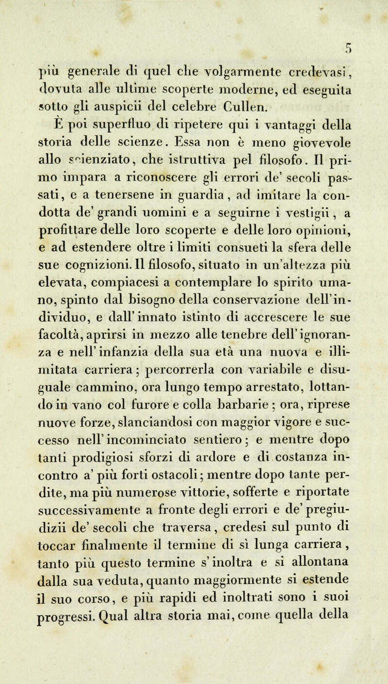 più generale di quel che volgarmente credevasi, dovuta alle ultime scoperte moderne, ed eseguila sotto gli auspici! del celebre Cullen. E poi superfluo di ripetere qui i vantaggi della storia delle scienze. Essa non è meno giovevole allo scienziato, che istruttiva pel filosofo. Il pri- mo impara a riconoscere gli errori de' secoli pas- sati, e a tenersene in guardia, ad imitare la con- dotta de' grandi uomini e a seguirne i vestigli, a profittare delle loro scoperte e delle loro opinioni, e ad estendere oltre i limiti consueti la sfera delle sue cognizioni. Il filosofo, situato in un'altezza più elevata, compiacesi a contemplare lo spirito uma- no, spinto dal bisogno della conservazione dell'in- dividuo, e dall'innato istinto di accrescere le sue facoltà, aprirsi in mezzo alle tenebre dell'ignoran- za e nell'infanzia della sua età una nuova e illi- mitata carriera ; percorrerla con variabile e disu- guale cammino, ora lungo tempo arrestato, lottan- do in vano col furore e colla barbarie ; ora, riprese nuove forze, slanciandosi con maggior vigore e suc- cesso nell'incominciato sentiero; e mentre dopo tanti prodigiosi sforzi di ardore e di costanza in- contro a' più forti ostacoli; mentre dopo tante per- dite, ma più numerose vittorie, sofferte e riportate successivamente a fronte degli errori e de' pregiu- dizi! de' secoli che traversa, credesi sul punto di toccar finalmente il termine di sì lunga carriera, tanto più questo termine s'inoltra e si allontana dalla sua veduta, quanto maggiormente si estende il suo corso, e più rapidi ed inoltrati sono i suoi progressi. Qual altra storia mai, come quella della