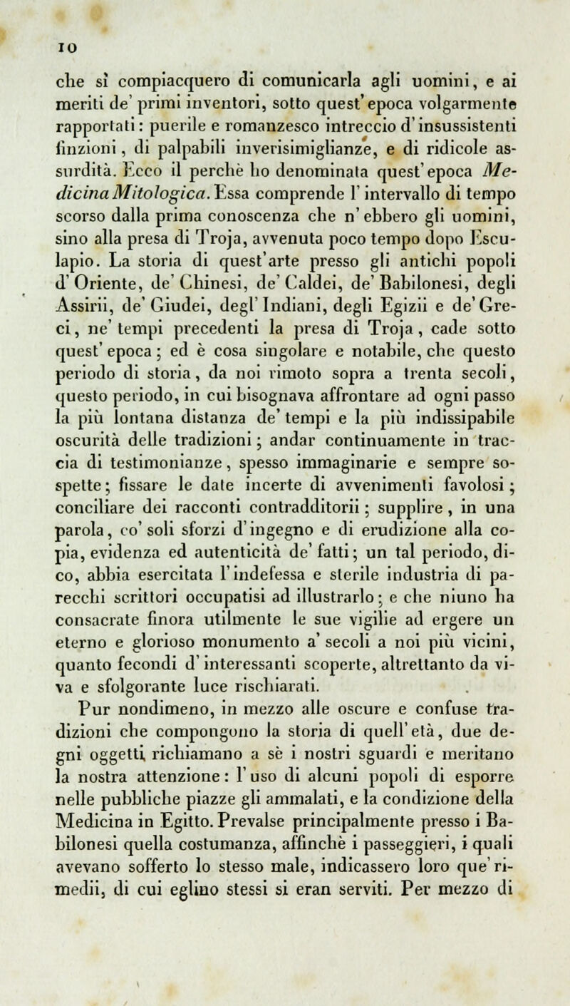 IO che sì compiacquero di comunicarla agli uomini, e ai meriti de' primi inventori, sotto quest'epoca volgarmente rapportati : puerile e romanzesco intreccio d'insussistenti finzioni, di palpabili inverisimiglianze, e di ridicole as- surdità. Ecco il perchè ho denominata quest' epoca Me- dicina Mitologica.Essa comprende l'intervallo di tempo scorso dalla prima conoscenza che n'ebbero gli uomini, sino alla presa di Troja, avvenuta poco tempo dopo Escu- lapio. La storia di quest'arte presso gli antichi popoli d'Oriente, de'Chinesi, de'Caldei, de'Babilonesi, degli Assirii, de'Giudei, degl'Indiani, degli Egizii e de'Gre- ci, ne' tempi precedenti la presa di Troja, cade sotto quest' epoca ; ed è cosa singolare e notabile, che questo periodo di storia, da noi rimoto sopra a trenta secoli, questo periodo, in cui bisognava affrontare ad ogni passo la più lontana distanza de' tempi e la più indissipabile oscurità delle tradizioni ; andar continuamente in trac- cia di testimonianze, spesso immaginarie e sempre so- spette ; fissare le date incerte di avvenimenti favolosi ; conciliare dei racconti contradditorii ; supplire, in una parola, co'soli sforzi d'ingegno e di erudizione alla co- pia, evidenza ed autenticità de'fatti; un tal periodo, di- co, abbia esercitata l'indefessa e sterile industria di pa- recchi scrittori occupatisi ad illustrarlo ; e che niuno ha consacrate finora utilmente le sue vigilie ad ergere un eterno e glorioso monumento a'secoli a noi più vicini, quanto fecondi d'interessanti scoperte, altrettanto da vi- va e sfolgorante luce rischiarati. Pur nondimeno, in mezzo alle oscure e confuse tra- dizioni che compongono la storia di quell'età, due de- gni oggetti richiamano a sé i nostri sguardi e meritano la nostra attenzione : l'uso di alcuni popoli di espone nelle pubbliche piazze gli ammalati, e la condizione della Medicina in Egitto. Prevalse principalmente presso i Ba- bilonesi quella costumanza, affinchè i passeggieri, i quali avevano sofferto lo stesso male, indicassero loro que'ri- mediij di cui eglino stessi si eran serviti. Per mezzo di