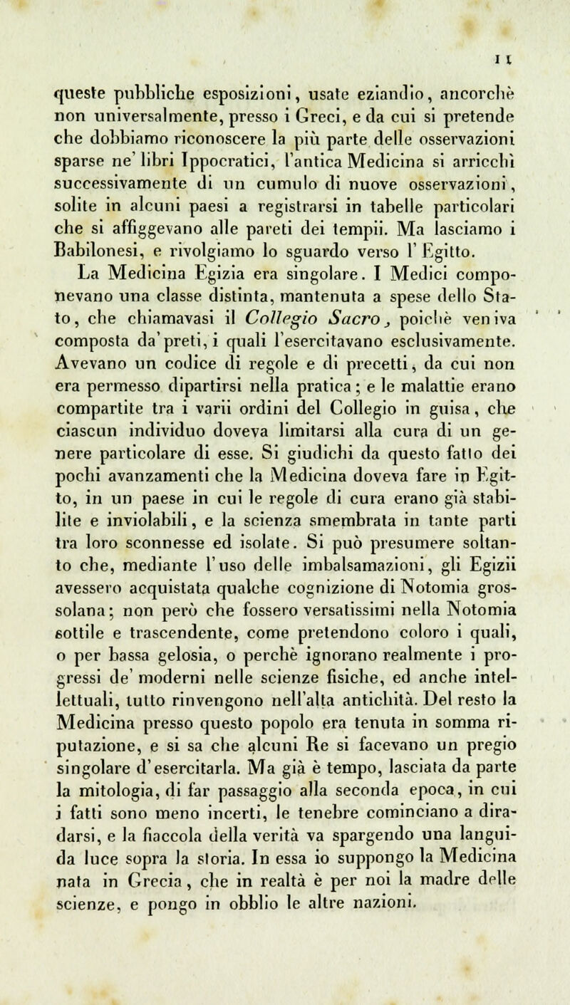 queste pubbliche esposizioni, usate eziandio, ancorché non universalmente, presso i Greci, e da cui si pretende che dobbiamo riconoscere la più parte delle osservazioni sparse ne'libri Ippocratici, l'antica Medicina si arricchì successivamente di un cumulo di nuove osservazioni, solite in alcuni paesi a registrarsi in tabelle particolari che si affiggevano alle pareti dei tempii. Ma lasciamo i Babilonesi, e rivolgiamo lo sguardo verso 1' Egitto. La Medicina Egizia era singolare. I Medici compo- nevano una classe distinta, mantenuta a spese dello Sta- to, che chiamavasi il Collegio Sacro, poiché veniva composta da'preti, i quali l'esercitavano esclusivamente. Avevano un codice di regole e di precetti, da cui non era permesso dipartirsi nella pratica ; e le malattie erano compartite tra i varii ordini del Collegio in guisa, che ciascun individuo doveva limitarsi alla cura di un ge- nere particolare di esse. Si giudichi da questo fatto dei pochi avanzamenti che la Medicina doveva fare in Egit- to, in un paese in cui le regole di cura erano già stabi- lite e inviolabili, e la scienza smembrata in tante parti tra loro sconnesse ed isolate. Si può presumere soltan- to che, mediante l'uso delle imbalsamazioni, gli Egizii avessero acquistata qualche cognizione di Notomia gros- solana; non però che fossero versatissimi nella Notomia sottile e trascendente, come pretendono coloro i quali, o per bassa gelosia, o perchè ignorano realmente i pro- gressi de' moderni nelle scienze fisiche, ed anche intel- lettuali, lutto rinvengono nell'alta antichità. Del resto la Medicina presso questo popolo era tenuta in somma ri- putazione, e si sa che alcuni Re si facevano un pregio singolare d'esercitarla. Ma già è tempo, lasciata da parte la mitologia, di far passaggio alla seconda epoca, in cui i fatti sono meno incerti, le tenebre cominciano a dira- darsi, e la fiaccola della verità va spargendo una langui- da luce sopra la storia. In essa io suppongo la Medicina nata in Grecia, che in realtà è per noi la madre delle scienze, e pongo in obblio le altre nazioni.