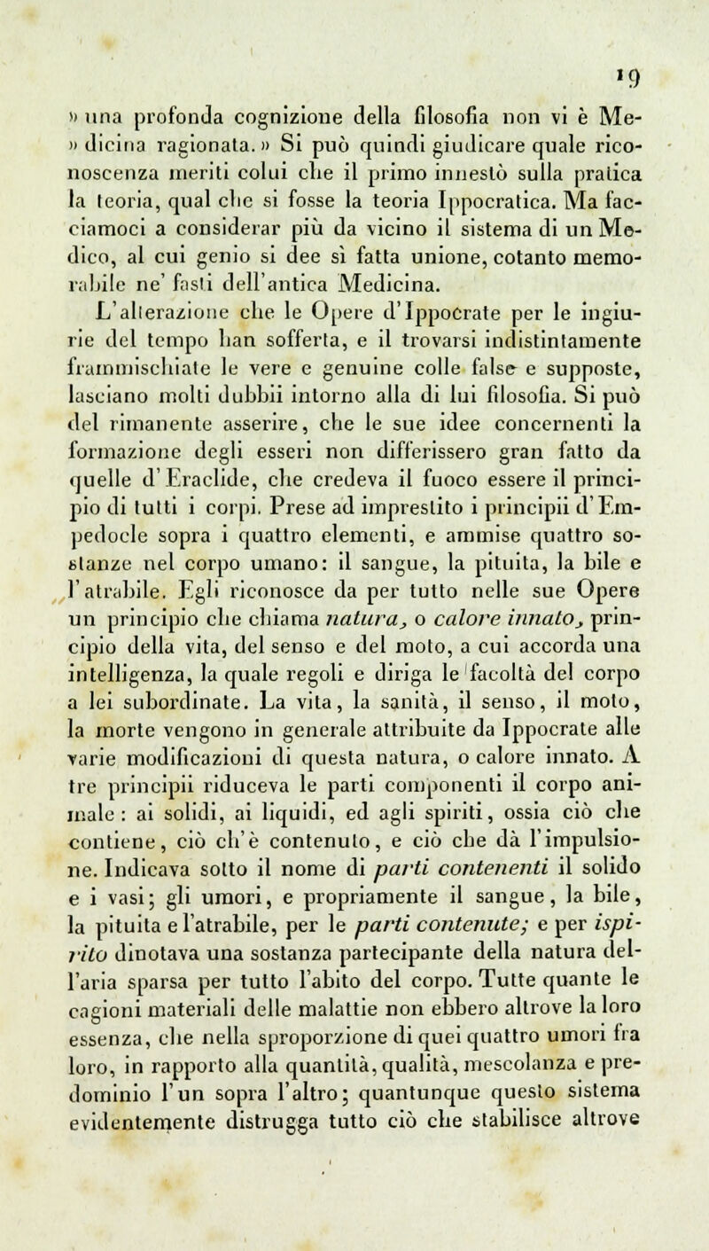 »9 » una profonda cognizione della filosofia non vi è Me- li dicina ragionata.» Si può quindi giudicare quale rico- noscenza ineriti colui che il primo innestò sulla pratica la teoria, qual clic si fosse la teoria Ippocratica. Ma fac- ciamoci a considerar più da vicino il sistema di un Me- dico, al cui genio si dee sì fatta unione, cotanto memo- rabile ne' fasti dell'antica Medicina. L'alterazione che le Opere d'IppoCrate per le ingiu- rie del tempo han sofferta, e il trovarsi indistintamente frammischiate le vere e genuine colle false e supposte, lasciano molti duhbii intorno alla di lui filosofia. Si può del rimanente asserire, che le sue idee concernenti la formazione degli esseri non differissero gran fatto da quelle d'Eraclide, che credeva il fuoco essere il princi- pio di tutti i corpi. Prese ad imprestilo i principii d'Em- pedocle sopra i quattro elementi, e ammise quattro so- stanze nel corpo umano: il sangue, la pituita, la bile e l'atrabile. Egli riconosce da per tutto nelle sue Opere un principio che chiama natura, o calore innato j prin- cipio della vita, del senso e del moto, a cui accorda una intelligenza, la quale regoli e diriga le'facoltà del corpo a lei subordinate. La vita, la sanità, il senso, il molo, la morte vengono in generale attribuite da Ippocrate alle varie modificazioni di questa natura, o calore innato. A tre principii riduceva le parti componenti il corpo ani- male : ai solidi, ai liquidi, ed agli spiriti, ossia ciò che contiene, ciò ch'è contenuto, e ciò che dà l'impulsio- ne. Indicava sotto il nome di parti contenenti il solido e i vasi; gli umori, e propriamente il sangue, la bile, la pituita e l'atrabile, per le parti contenute; e per ispi- riti} dinotava una sostanza partecipante della natura del- l'aria sparsa per tutto l'abito del corpo. Tutte quante le cagioni materiali delle malattie non ebbero altrove la loro essenza, che nella sproporzione di quei quattro umori fra loro, in rapporto alla quantità, qualità, mescolanza e pre- dominio l'un sopra l'altro; quantunque questo sistema evidentemente distrugga tutto ciò che stabilisce altrove