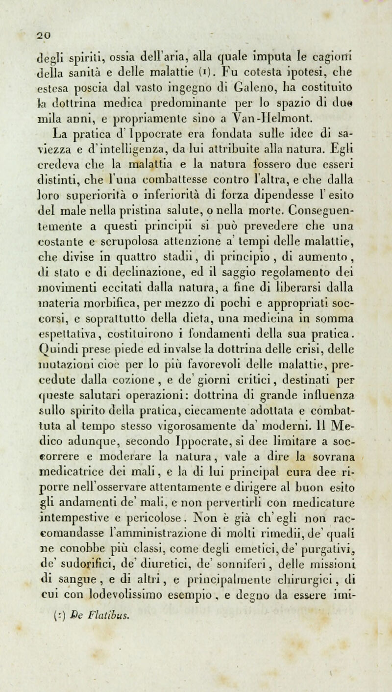 degli spiriti, ossia dell'aria, alla quale imputa le cagioni della sanità e delle malattie (i). Fu cotesta ipotesi, che estesa poscia dal vasto ingegno di Galeno, ha costituito la dottrina medica predominante per lo spazio di due mila anni, e propriamente sino a Van-Helmont. La pratica dlppocrate era fondata sulle idee di sa- viezza e d'intelligenza, da lui attribuite alla natura. Egli credeva che la malattia e la natura fossero due esseri distinti, che luna combattesse contro l'altra, e che dalla loro superiorità o inferiorità di forza dipendesse 1' esito del male nella pristina salute, o nella morte. Conseguen- temente a questi principii si può prevedere che una costante e scrupolosa attenzione a' tempi delle malattie, che divise in quattro stadn, di principio , di aumento, di stato e di declinazione, ed il saggio regolamento dei movimenti eccitati dalla natura, a fine di liberarsi dalla materia morbilica, per mezzo di pochi e appropriati soc- corsi, e soprattutto della dieta, una medicina in somma espellativa, costituirono i fondamenti della sua pratica. Quindi prese piede ed invalse la dottrina delle crisi, delle illutazioni cioè per lo più favorevoli delle malattie, pre- cedute dalla cozione , e de' giorni critici, destinati per queste salutari operazioni: dottrina di grande influenza sullo spirito della pratica, ciecamente adottata e combat- tuta al tempo stesso vigorosamente da' moderni. 11 Me- dico adunque, secondo Ippocrate, si dee limitare a soc- correre e moderare la natura, vale a dire la sovrana medicatrice dei mali, e la di lui principal cura dee ri- porre nell'osservare attentamente e dirigere al buon esito gli andamenti de' mali, e non pervertirli con medicature intempestive e pericolose. Non è già ch'egli non rac- comandasse l'amministrazione di molli rimedii, de' quali ne conobbe più classi, come degli emetici, de'purgativi, de' sudorifici, de' diuretici, de' sonniferi, delle missioni di sangue , e di altri, e priucipalmenle chirurgici, di cui con lodevolissimo esempio , e deguo da essere imi- (:) De Flatibus.