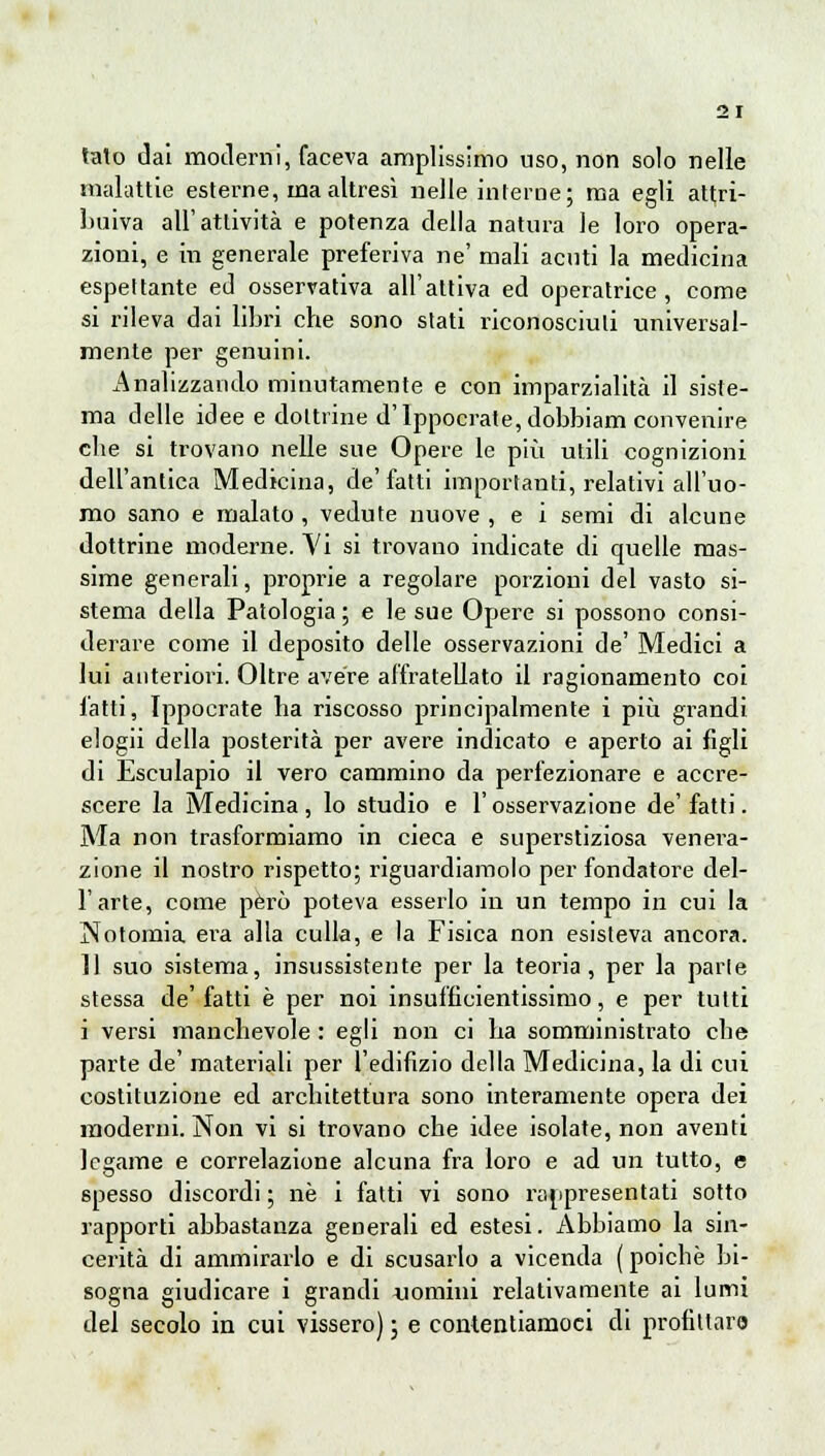 tato dai moderni, faceva amplissimo uso, non solo nelle malattie esterne, ma altresì nelle interne; ma egli attri- buiva all'attività e potenza della natura le loro opera- zioni, e in generale preferiva ne' mali acuti la medicina espettante ed osservativa all'attiva ed operatrice, come si rileva dai libri che sono stati riconosciuti universal- mente per genuini. Analizzando minutamente e con imparzialità il siste- ma delle idee e dottrine d'Ippocrate,dobbiam convenire che si trovano nelle sue Opere le più utili cognizioni dell'antica Medicina, de'fatti importanti, relativi all'uo- mo sano e malato , vedute nuove , e i semi di alcune dottrine moderne. Vi si trovano indicate di quelle mas- sime generali, proprie a regolare porzioni del vasto si- stema della Patologia ; e le sue Opere si possono consi- derare come il deposito delle osservazioni de' Medici a lui anteriori. Oltre avere affratellato il ragionamento coi l'atti, Ippocrate ha riscosso principalmente i più grandi elogii della posterità per avere indicato e aperto ai figli di Esculapio il vero cammino da perfezionare e accre- scere la Medicina, lo studio e l'osservazione de'fatti. Ma non trasformiamo in cieca e superstiziosa venera- zione il nostro rispetto; riguardiamolo per fondatore del- l'arte, come però poteva esserlo in un tempo in cui la Notomia era alla culla, e la Fisica non esisteva ancora. 11 suo sistema, insussistente per la teoria, per la parie stessa de' fatti è per noi insufficientissimo, e per tutti i versi manchevole : egli non ci ha somministrato che parte de' materiali per l'edifizio della Medicina, la di cui costituzione ed architettura sono interamente opera dei moderni. Non vi si trovano che idee isolate, non aventi legame e correlazione alcuna fra loro e ad un tutto, e spesso discordi ; né i fatti vi sono rappresentati sotto rapporti abbastanza generali ed estesi. Abbiamo la sin- cerità di ammirarlo e di scusarlo a vicenda ( poiché bi- sogna giudicare i grandi «omini relativamente ai lumi del secolo in cui vissero) ; e contentiamoci di profittar©