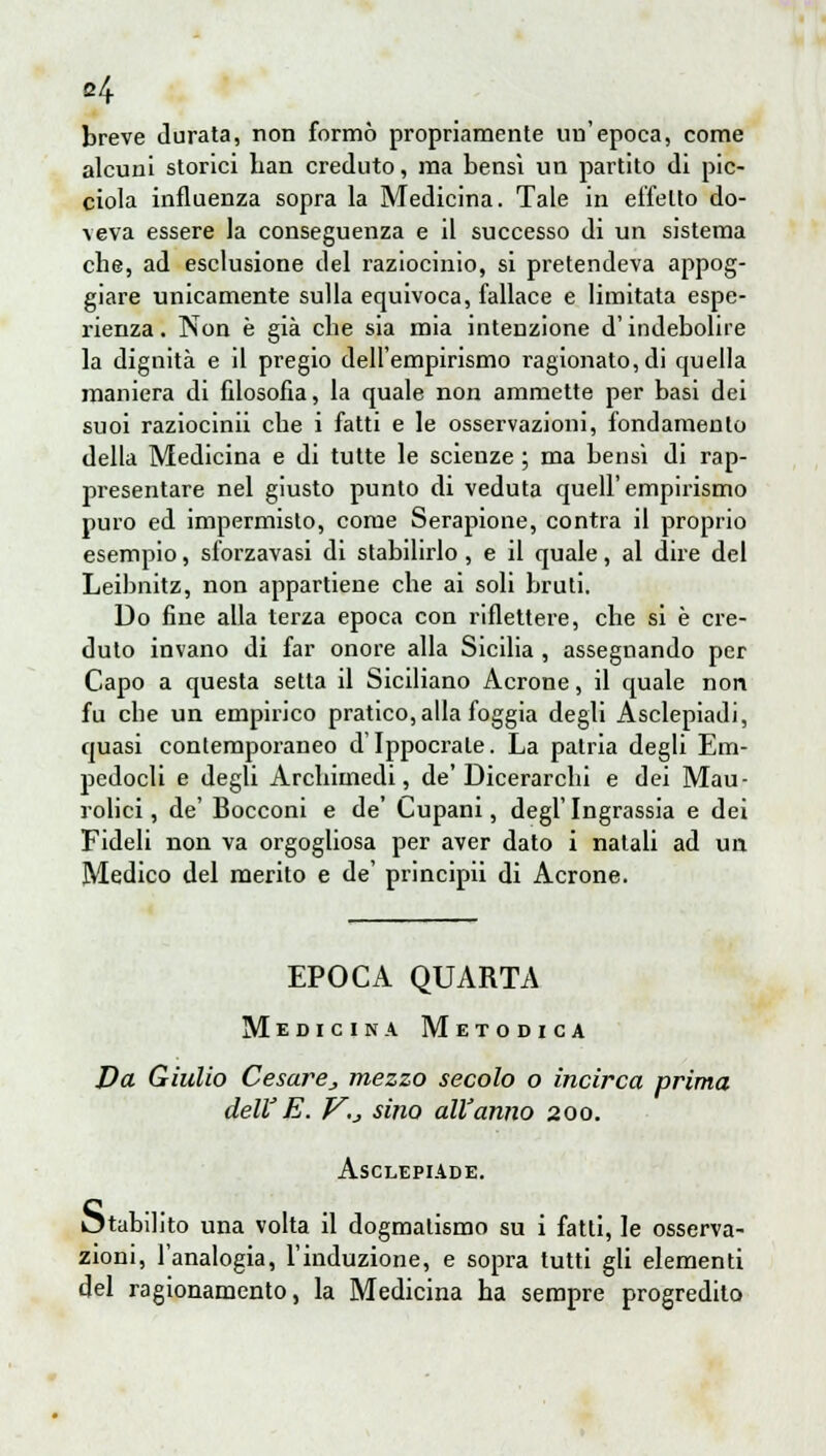 b4 breve durata, non formò propriamente un'epoca, come alcuni storici han creduto, ma bensì un partito di pic- ciola influenza sopra la Medicina. Tale in effetto do- veva essere la conseguenza e il successo di un sistema che, ad esclusione del raziocinio, si pretendeva appog- giare unicamente sulla equivoca, fallace e limitata espe- rienza . Non è già che sia mia intenzione d'indebolire la dignità e il pregio dell'empirismo ragionato, di quella maniera di filosofia, la quale non ammette per basi dei suoi raziocinii che i fatti e le osservazioni, fondamento della Medicina e di tutte le scienze ; ma bensì di rap- presentare nel giusto punto di veduta quell'empirismo puro ed impermisto, come Serapione, contra il proprio esempio, sforzavasi di stabilirlo, e il quale, al dire del Leibnitz, non appartiene che ai soli bruti. Do fine alla terza epoca con riflettere, che si è cre- duto invano di far onore alla Sicilia , assegnando per Capo a questa setta il Siciliano Acrone, il quale non fu che un empirico pratico, alla foggia degli Asclepiadi, quasi contemporaneo d Ippocrale. La patria degli Em- pedocli e degli Archimedi, de' Dicerarchi e dei Mau- rolici, de' Bocconi e de' Cupani, degl'Ingrassia e dei Fideli non va orgogliosa per aver dato i natali ad un Medico del merito e de' principii di Acrone. EPOCA QUARTA Medicina Metodica Da Giulio Cesarej mezzo secolo o incirca prima dell' E. V.j sino all'anno 200. Asclepiade. Otabilito una volta il dogmatismo su i fatti, le osserva- zioni, l'analogia, l'induzione, e sopra tutti gli elementi del ragionamento, la Medicina ha sempre progredito