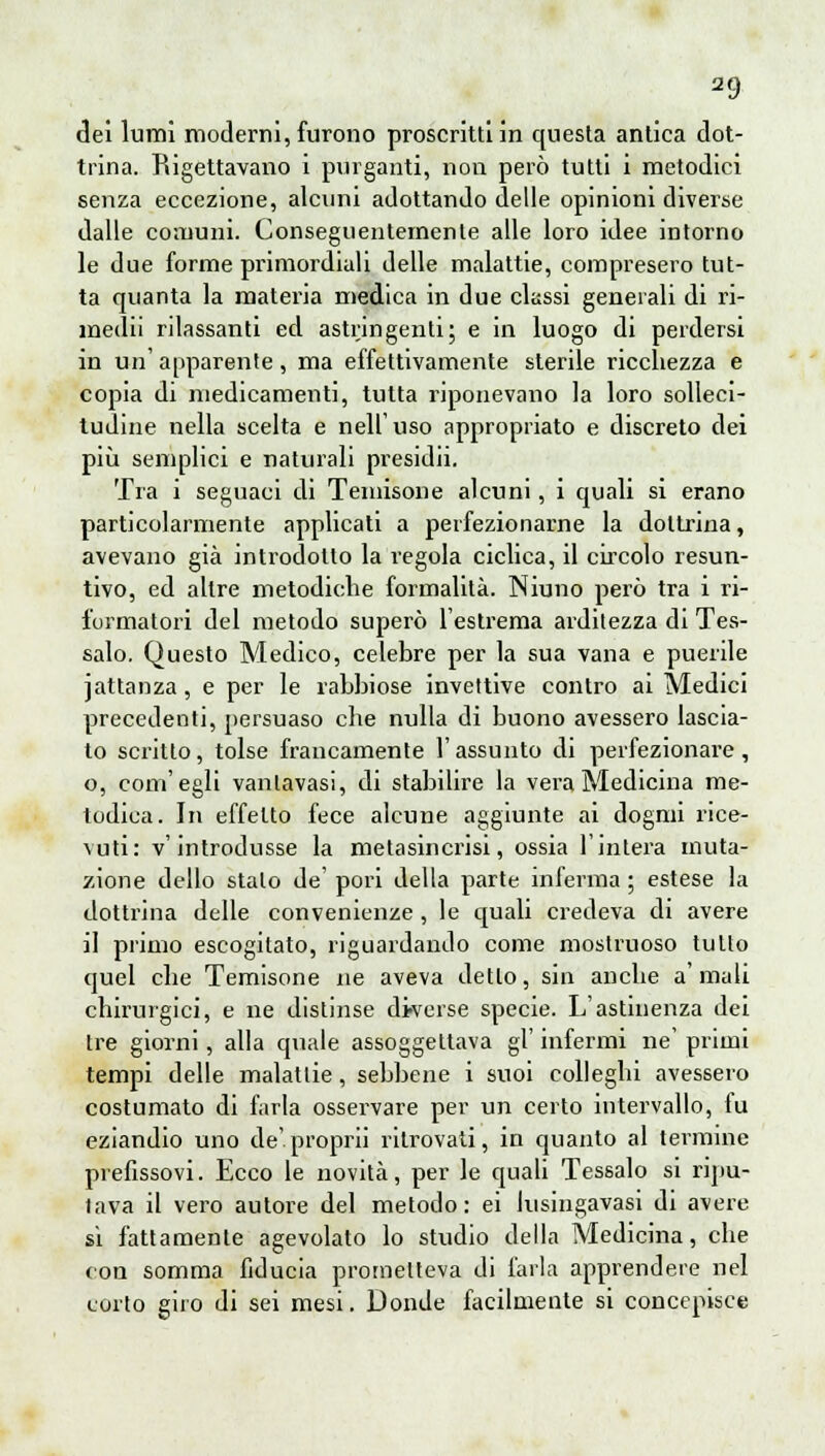 dei lumi moderni, furono proscritti in questa antica dot- trina. Rigettavano i purganti, non però tutti i metodici senza eccezione, alcuni adottando delle opinioni diverse dalle comuni. Conseguentemente alle loro idee intorno le due forme primordiali delle malattie, compresero tut- ta quanta la materia medica in due classi generali di ri- medii rdassanti ed astringenti; e in luogo di perdersi in un' apparente, ma effettivamente sterile ricchezza e copia di medicamenti, tutta riponevano la loro solleci- tudine nella scelta e nell'uso appropriato e discreto dei più semplici e naturali presidii. Tra i seguaci di Teniisone alcuni, i quali si erano particolarmente applicati a perfezionarne la dottrina, avevano già introdotto la regola ciclica, il circolo resun- tivo, ed altre metodiche formalità. Niuno però tra i ri- formatori del metodo superò l'estrema arditezza di Tes- salo. Questo Medico, celebre per la sua vana e puerile jattanza, e per le rabbiose invettive contro ai Medici precedenti, persuaso che nulla di buono avessero lascia- to scritto, tolse francamente l'assunto di perfezionare, o, com'egli vanlavasi, di stabilire la vera Medicina me- todica. In effetto fece alcune aggiunte ai dogmi rice- vuti: v'introdusse la metasincrisi, ossia l'intera muta- zione dello stalo de' pori della parte inferma ; estese la dottrina delle convenienze, le quali credeva di avere il primo escogitato, riguardando come mostruoso tulio quel che Temisone ne aveva detlo, sin anche a' mali chirurgici, e ne distinse diverse specie. L'astinenza dei tre giorni, alla quale assoggettava gì' infermi ne' primi tempi delle malattie, sebbene i suoi colleghi avessero costumato di farla osservare per un certo intervallo, fu eziandio uno de'proprii ritrovati, in quanto al termine prefissovi. Ecco le novità, per le quali Tessalo si ripu- tava il vero autore del metodo: ei lusingavasi di avere si fattamente agevolato lo studio della Medicina, che con somma fiducia prometteva di farla apprendere nel corto giro di sei mesi. Donde facilmente si concepisce