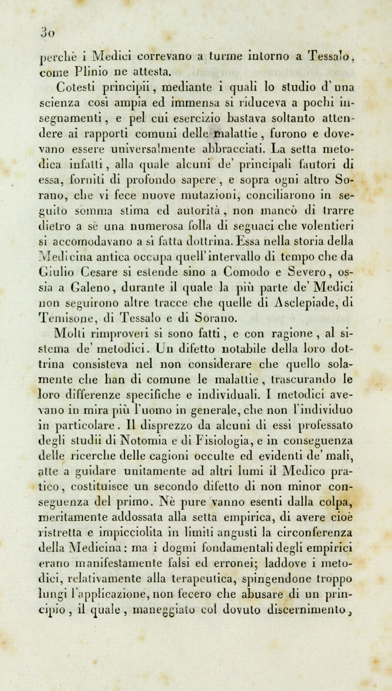 come Plinio ne attesta. Cotesti principi, mediante i quali lo studio d'una scienza così ampia ed immensa si riduceva a pochi in- segnamenti , e pel cui esercizio bastava soltanto atten- dere ai rapporti comuni delle malattie, furono e dove- vano essere universalmente abbracciati. La setta meto- dica infatti, alla quale alcuni de' principali l'autori di essa, forniti di profondo sapere, e sopra ogni altro So- rauo, cbe vi fece nuove mutazioni, conciliarono in se- guilo somma slima ed autorità , non mancò di trarre dietro a sé una numerosa folla di seguaci cbe volentieri si accomodavano a si fatta dottrina. Essa nella storia della Medicina antica occupa quell'intervallo di tempo cbe da Giulio Cesare si estende sino a Comodo e Severo, os- sia a Galeno, durante il quale la più parte de' Medici non seguirono altre tracce cbe quelle di Asclepiade, di Temisope, di Tessalo e di Sorauo. Molli rimproveri si sono fatti, e con ragione , al si- slcina de' melodici. Un difetto notabile della loro dot- trina consisteva nel non considerare cbe quello sola- mente clie ban di comune le malattie, trascurando le loro differenze specifiche e individuali. I metodici ave- vano in mira più l'uomo in generale, cbe non l'individuo in particolare. 11 disprezzo da alcuni di essi prolessato degli sludii di Notomia e di Fisiologia, e in conseguenza delle ricerche delle cagioni occulte ed evidenti de'mali, alle a guidare unitamente ad altri lumi il Medico pra- tico , costituisce un secondo difetto di non minor con- seguenza del primo. Ne pure vanno esenti dalla colpa, meritamente addossala alla setta empirica, di avere cioè ristretta e impicciolita in limili angusti la circonferenza della Medicina: ma i dogmi fondamentali degli empirici erano manifestamente falsi ed erronei; laddove i meto- dici, relativamente alla terapeutica, spingendone troppo lungi l'applicazione, non fecero che abusare di un prin- cipio , il quale, maneggiato col dovuto discernimento,