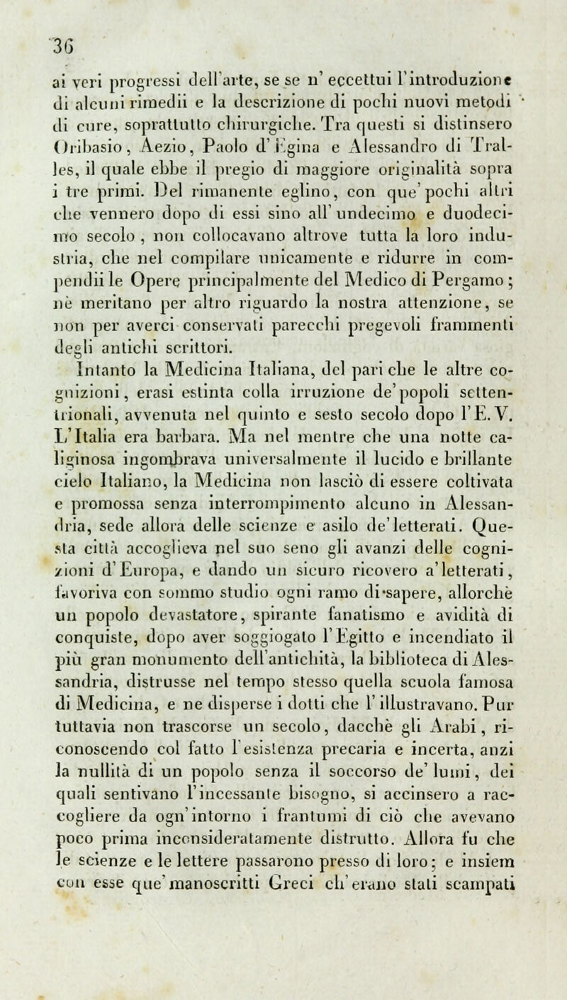 ai veri progressi dell'arte, se se n' eccettui L'introduzione di alcuni rimedii e la descrizione di pochi nuovi metodi ■ di cure, soprattutto chirurgiche. Tra questi si distinsero Oribasio, Aezio, Paolo d'Egina e Alessandro di Tral- les, il quale ebbe il pregio di maggiore originalità sopra i tre primi. Del rimanente eglino, con que'pochi altri che vennero dopo di essi sino all' undeciino e duodeci- mo secolo , non collocavano altrove tutta la loro indu- stria, che nel compilare unicamente e ridurre in com- pendii le Opere principalmente del Medico di Pergamo ; ne meritano per altro riguardo la nostra attenzione, se non per averci conservati parecchi pregevoli frammenti degli antichi scrittori. Intanto la Medicina Italiana, del pari che le altre co- gnizioni, erasi estinta colla irruzione de'popoli setten- trionali, avvenuta nel quinto e sesto secolo dopo l'È.V. li'Italia era barbara. Ma nel mentre che una notte ca- liginosa ingombrava universalmente il lucido e brillante cielo Italiano, la Medicina non lasciò di essere coltivata e promossa senza interrompimento alcuno in Alessan- dria, sede allora delle scienze e asilo de'letterali. Que- sta città accoglieva nel suo seno gli avanzi delle cogni- zioni d'Europa, e dando un sicuro ricovero a'letterati, favoriva con sommo studio ogni ramo di-sapere, allorché un popolo devastatore, spirante fanatismo e avidità di conquiste, dopo aver soggiogalo l'Egitto e incendiato il più gran monumento dell'antichità, la biblioteca di Ales- sandria, distrusse nel tempo stesso quella scuola famosa di Medicina, e ne disperse i dotti che l'illustravano. Pur tuttavia non trascorse un secolo, dacché gli Arabi, ri- conoscendo col fatto lesislenza precaria e incerta, anzi la nullità di un popolo senza il soccorso de'lumi, dei quali sentivano l'incessànte bisogno, si accinsero a rac- cogliere da ogn'intorno i frantumi di ciò che avevano poco prima inconsideratamente distrutto. Allora fu che le scienze e le lettere passarono presso di loro; e insiem con esse que'manoscritti Greci ch'erano stali scampati